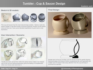 3
User Interaction / Scenario:
Tumbler - Cup & Saucer Design
Date: Aug‘14 – Aug’14 @ University of Pennsylvania
Academic work
Final Design:Sketch & 3D models:
This cup and saucer has the most natural shape existed – Sphere, Quite the
reason droplet or hail storm tends to become spherical, though not the perfect
ones and here too I have some intended imperfection to give room to new
expression.
Shuttle bend at the top provides room for the lip to rest for gentle shipping.
Spherical bulge at the saucer further complements the cup’s geometry and
smaller size of it doesn’t take away attention from the cup and keep it
prominent as intended.
Handle has been carved from within the sphere hence makes it an integral
part of the cup and spherical geometry gives the feeling of completeness
when one moves ones hand over it.
 