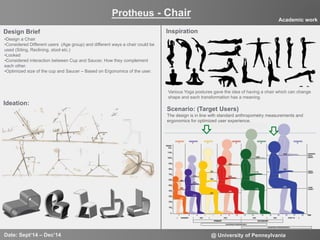 4
Design Brief
• Design a Chair
• Considered Different users (Age group) and different ways a chair could be
used (Siting, Reclining, stool etc.)
• Looked
• Considered interaction between Cup and Saucer, How they complement
each other.
• Optimized size of the cup and Saucer – Based on Ergonomics of the user.
Inspiration
Ideation:
Various Yoga postures gave the idea of having a chair which can change
shape and each transformation has a meaning.
Protheus - Chair
Date: Sept‘14 – Dec’14 @ University of Pennsylvania
Academic work
Scenario: (Target Users)
The design is in line with standard anthropometry measurements and
ergonomics for optimized user experience.
 