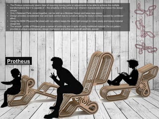 6
Protheus
•  The Proteus consciously steers clear of requiring moving parts or adjustments to be able to achieve the multiple
transformations that it is capable of – the simplicity of the tumble is an inherent characteristic that makes this design
unique.
•  Only 3 flattened Parts Joined together, can be sold as a Modular Design and takes less space.
•  Design provides considerable rear and back comfort due to curvature along the body’s contour caused by cantilever
effect.
•  Using the MDM /Plywood flat sheet with cut pattern keeps the chair light enough to rotate easily and keeps material
usage low
•  The smooth profile of Proteus gives a sense of continuity and in spite of using traditional material, the cut pattern
provides a unique contemporary design impression and enhances overall aesthetic appeal.
 