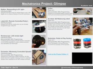 7
Mechatronics Project: Glimpse
Date: Sept‘14 – Dec’14 @ University of Pennsylvania
Academic work
Stalker: Responding to IR light -
Individual project
Designed and built to track an infrared beacon over a 180-
degree arc at a distance between 50 and 90 centimeters.
Link to the Project Video >>
Labyrinth: Remote Controlled Robot -
Individual project
Designed and built the mobile which can be remotely
navigated through a labyrinth
Stroboscope: LED strobe light
Individual project
Microcontroller (M2) Programming
Combined general-purpose I/O with the timer subsystem
on the M2 Microcontroller to create a battery-powered,
user-adjustable LED strobe light.
Orchestra: Wirelessly Controlled Speaker
Individual project
Microcontroller (M2) Programming
designed and constructed a battery-powered, GF1004-
based instrument capable of playing a tone for a specified
duration when requested via an mRF wireless command.
Golfer:
Team of 2
Microcontroller (M2) Programming
designed and developed Battery powered golfer
which point and shoots towards the IR beacon.
Robockey: Robb to Play Hockey
Team of 4
Microcontroller (M2) Programming
Robot Participated in Annual Robockey
tournament at University of Pennsylvania.
Acrobat: Self Balancing robot
Team of 4
Microcontroller (M2) Programming
Designed and developed fully self contained
Acrobat, which touch the ground only through
two coaxially-mounted wheels, and have a
center of gravity more than one-half wheel
radius above the wheel axis.
 
