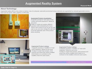 8
Augmented Reality System
Date: Feb’13- Sept’13
Personal Work
About Technology:
Augmented Product visualization:
• A specific promise to “end users” of the
“unique real world experience” offered at
zero price.
• Ability to create and analyze different
scenarios while refurbishing the home.
• Which color product to buy as per the wall
color or you can even change the wall color
to find the adequate color of the product
before deciding.
Augmented reality (AR) is a live, direct or indirect, view of a physical, real-world environment whose elements are augmented by computer-generated sensory
input such as sound, video, graphics or GPS data.
http://www.youtube.com/watch?v=Ikg5nunWkZk (Watch Complete Video)
Augmented Product catalog:
• A specific promise to “installers” of “real
world integration’ offered at zero price
• It helps to create final scenario, what
products and where they will be installed
which leads to no confusion to the
installers what end users wants..
Augmented Product catalog:
• A specific promise to “installers” of “real world
integration’ offered at zero price
• It helps to create final scenario, what products and
where they will be installed which leads to no
confusion to the installers what end users wants..
 