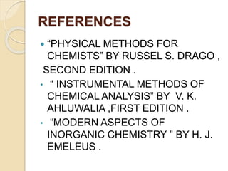 REFERENCES
 “PHYSICAL METHODS FOR
CHEMISTS” BY RUSSEL S. DRAGO ,
SECOND EDITION .
• “ INSTRUMENTAL METHODS OF
CHEMICAL ANALYSIS” BY V. K.
AHLUWALIA ,FIRST EDITION .
• “MODERN ASPECTS OF
INORGANIC CHEMISTRY ” BY H. J.
EMELEUS .
 