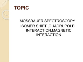 TOPIC
MOSSBAUER SPECTROSCOPY
ISOMER SHIFT ,QUADRUPOLE
INTERACTION,MAGNETIC
INTERACTION
 