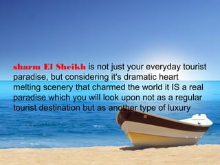 sharm El Sheikh is not just your everyday tourist
paradise, but considering it's dramatic heart
melting scenery that charmed the world it IS a real
paradise which you will look upon not as a regular
tourist destination but as another type of luxury
 