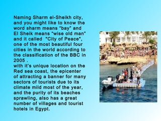 Naming Sharm el-Sheikh city,
and you might like to know the
word sharm means “bay” and
El Sheik means “wise old man”
and it called "City of Peace",
one of the most beautiful four
cities in the world according to
the classification of the BBC in
2005 .
with it’s unique location on the
Red sea coast, the epicenter
of attracting a banner for many
sectors of tourists due to its
climate mild most of the year,
and the purity of its beaches
sprawling, also has a great
number of villages and tourist
hotels in Egypt.
 