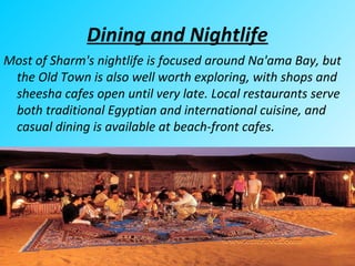 Dining and Nightlife
Most of Sharm's nightlife is focused around Na'ama Bay, but
the Old Town is also well worth exploring, with shops and
sheesha cafes open until very late. Local restaurants serve
both traditional Egyptian and international cuisine, and
casual dining is available at beach-front cafes.
 