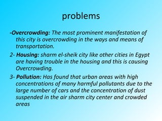 problems
-Overcrowding: The most prominent manifestation of
this city is overcrowding in the ways and means of
transportation.
2- Housing: sharm el-sheik city like other cities in Egypt
are having trouble in the housing and this is causing
Overcrowding.
3- Pollution: Has found that urban areas with high
concentrations of many harmful pollutants due to the
large number of cars and the concentration of dust
suspended in the air sharm city center and crowded
areas
 