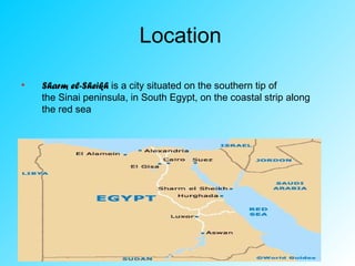 Location
• Sharm el-Sheikh is a city situated on the southern tip of
the Sinai peninsula, in South Egypt, on the coastal strip along
the red sea
 