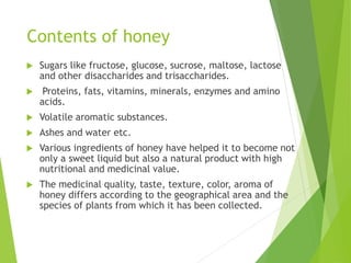 Contents of honey
 Sugars like fructose, glucose, sucrose, maltose, lactose
and other disaccharides and trisaccharides.
 Proteins, fats, vitamins, minerals, enzymes and amino
acids.
 Volatile aromatic substances.
 Ashes and water etc.
 Various ingredients of honey have helped it to become not
only a sweet liquid but also a natural product with high
nutritional and medicinal value.
 The medicinal quality, taste, texture, color, aroma of
honey differs according to the geographical area and the
species of plants from which it has been collected.
 