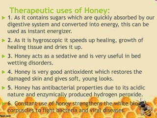 Therapeutic uses of Honey:
 1. As it contains sugars which are quickly absorbed by our
digestive system and converted into energy, this can be
used as instant energizer.
 2. As it is hygroscopic it speeds up healing, growth of
healing tissue and dries it up.
 3. Honey acts as a sedative and is very useful in bed
wetting disorders.
 4. Honey is very good antioxident which restores the
damaged skin and gives soft, young looks.
 5. Honey has antibacterial properties due to its acidic
nature and enzymically produced hydrogen peroxide.
 6. Constant use of honey strengthens the white blood
corpuscles to fight bacteria and viral diseases.
 