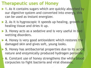 Therapeutic uses of Honey
 1. As it contains sugars which are quickly absorbed by
our digestive system and converted into energy, this
can be used as instant energizer.
 2. As it is hygroscopic it speeds up healing, growth of
healing tissue and dries it up.
 3. Honey acts as a sedative and is very useful in bed
wetting disorders.
 4. Honey is very good antioxident which restores the
damaged skin and gives soft, young looks.
 5. Honey has antibacterial properties due to its acidic
nature and enzymically produced hydrogen peroxide.
 6. Constant use of honey strengthens the white blood
corpuscles to fight bacteria and viral diseases.
 
