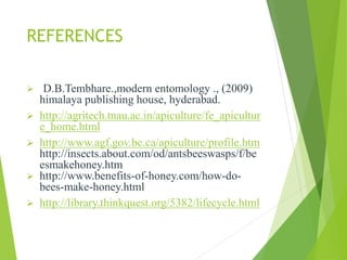 REFERENCES
 D.B.Tembhare.,modern entomology ., (2009)
himalaya publishing house, hyderabad.
 http://agritech.tnau.ac.in/apiculture/fe_apicultur
e_home.html
 http://www.agf.gov.bc.ca/apiculture/profile.htm
http://insects.about.com/od/antsbeeswasps/f/be
esmakehoney.htm
 http://www.benefits-of-honey.com/how-do-
bees-make-honey.html
 http://library.thinkquest.org/5382/lifecycle.html
 