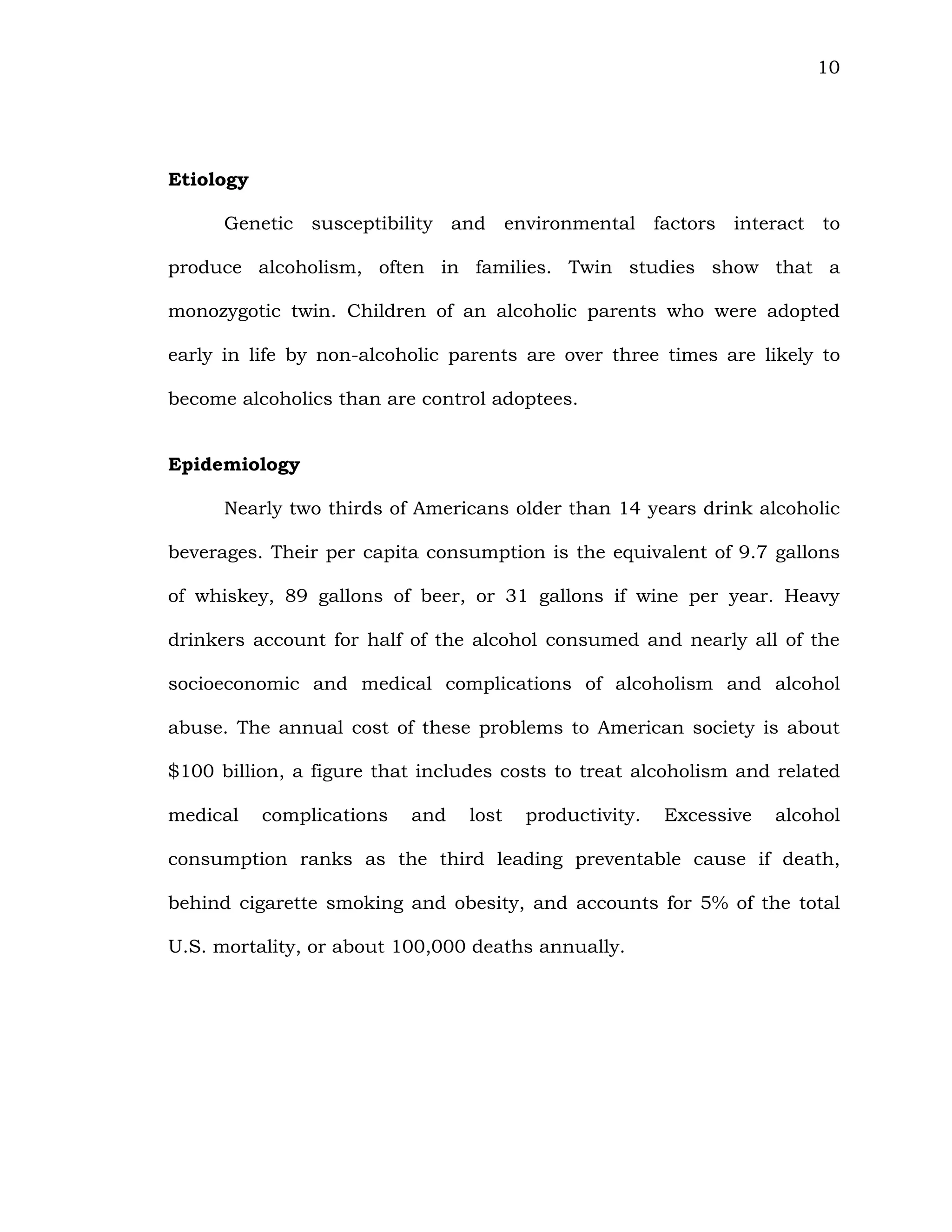 10
Etiology
Genetic susceptibility and environmental factors interact to
produce alcoholism, often in families. Twin studies show that a
monozygotic twin. Children of an alcoholic parents who were adopted
early in life by non-alcoholic parents are over three times are likely to
become alcoholics than are control adoptees.
Epidemiology
Nearly two thirds of Americans older than 14 years drink alcoholic
beverages. Their per capita consumption is the equivalent of 9.7 gallons
of whiskey, 89 gallons of beer, or 31 gallons if wine per year. Heavy
drinkers account for half of the alcohol consumed and nearly all of the
socioeconomic and medical complications of alcoholism and alcohol
abuse. The annual cost of these problems to American society is about
$100 billion, a figure that includes costs to treat alcoholism and related
medical complications and lost productivity. Excessive alcohol
consumption ranks as the third leading preventable cause if death,
behind cigarette smoking and obesity, and accounts for 5% of the total
U.S. mortality, or about 100,000 deaths annually.
 