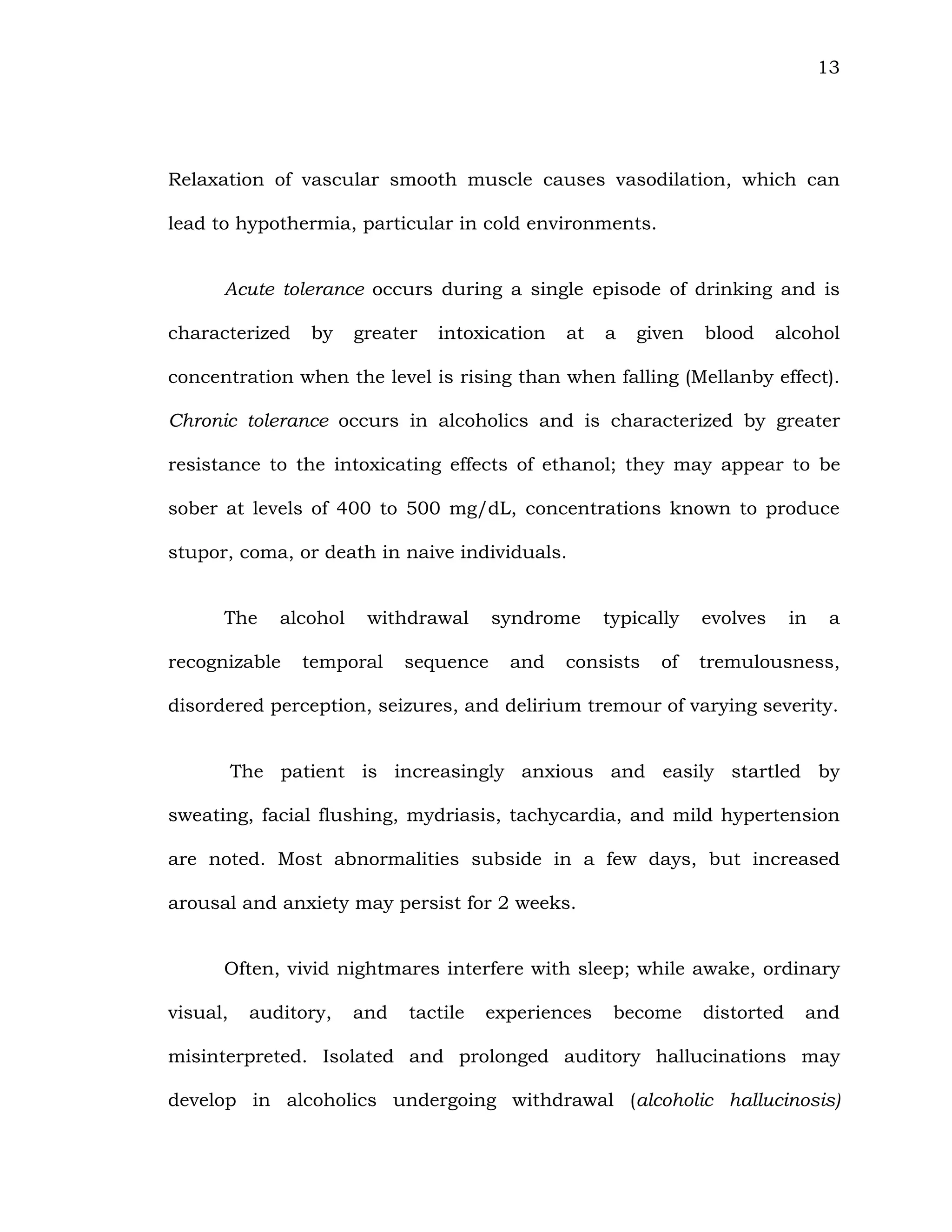 13
Relaxation of vascular smooth muscle causes vasodilation, which can
lead to hypothermia, particular in cold environments.
Acute tolerance occurs during a single episode of drinking and is
characterized by greater intoxication at a given blood alcohol
concentration when the level is rising than when falling (Mellanby effect).
Chronic tolerance occurs in alcoholics and is characterized by greater
resistance to the intoxicating effects of ethanol; they may appear to be
sober at levels of 400 to 500 mg/dL, concentrations known to produce
stupor, coma, or death in naive individuals.
The alcohol withdrawal syndrome typically evolves in a
recognizable temporal sequence and consists of tremulousness,
disordered perception, seizures, and delirium tremour of varying severity.
The patient is increasingly anxious and easily startled by
sweating, facial flushing, mydriasis, tachycardia, and mild hypertension
are noted. Most abnormalities subside in a few days, but increased
arousal and anxiety may persist for 2 weeks.
Often, vivid nightmares interfere with sleep; while awake, ordinary
visual, auditory, and tactile experiences become distorted and
misinterpreted. Isolated and prolonged auditory hallucinations may
develop in alcoholics undergoing withdrawal (alcoholic hallucinosis)
 