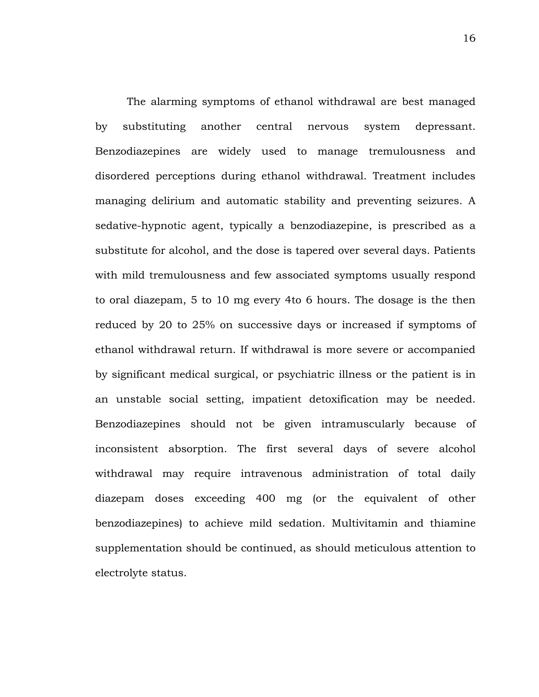 16
The alarming symptoms of ethanol withdrawal are best managed
by substituting another central nervous system depressant.
Benzodiazepines are widely used to manage tremulousness and
disordered perceptions during ethanol withdrawal. Treatment includes
managing delirium and automatic stability and preventing seizures. A
sedative-hypnotic agent, typically a benzodiazepine, is prescribed as a
substitute for alcohol, and the dose is tapered over several days. Patients
with mild tremulousness and few associated symptoms usually respond
to oral diazepam, 5 to 10 mg every 4to 6 hours. The dosage is the then
reduced by 20 to 25% on successive days or increased if symptoms of
ethanol withdrawal return. If withdrawal is more severe or accompanied
by significant medical surgical, or psychiatric illness or the patient is in
an unstable social setting, impatient detoxification may be needed.
Benzodiazepines should not be given intramuscularly because of
inconsistent absorption. The first several days of severe alcohol
withdrawal may require intravenous administration of total daily
diazepam doses exceeding 400 mg (or the equivalent of other
benzodiazepines) to achieve mild sedation. Multivitamin and thiamine
supplementation should be continued, as should meticulous attention to
electrolyte status.
 