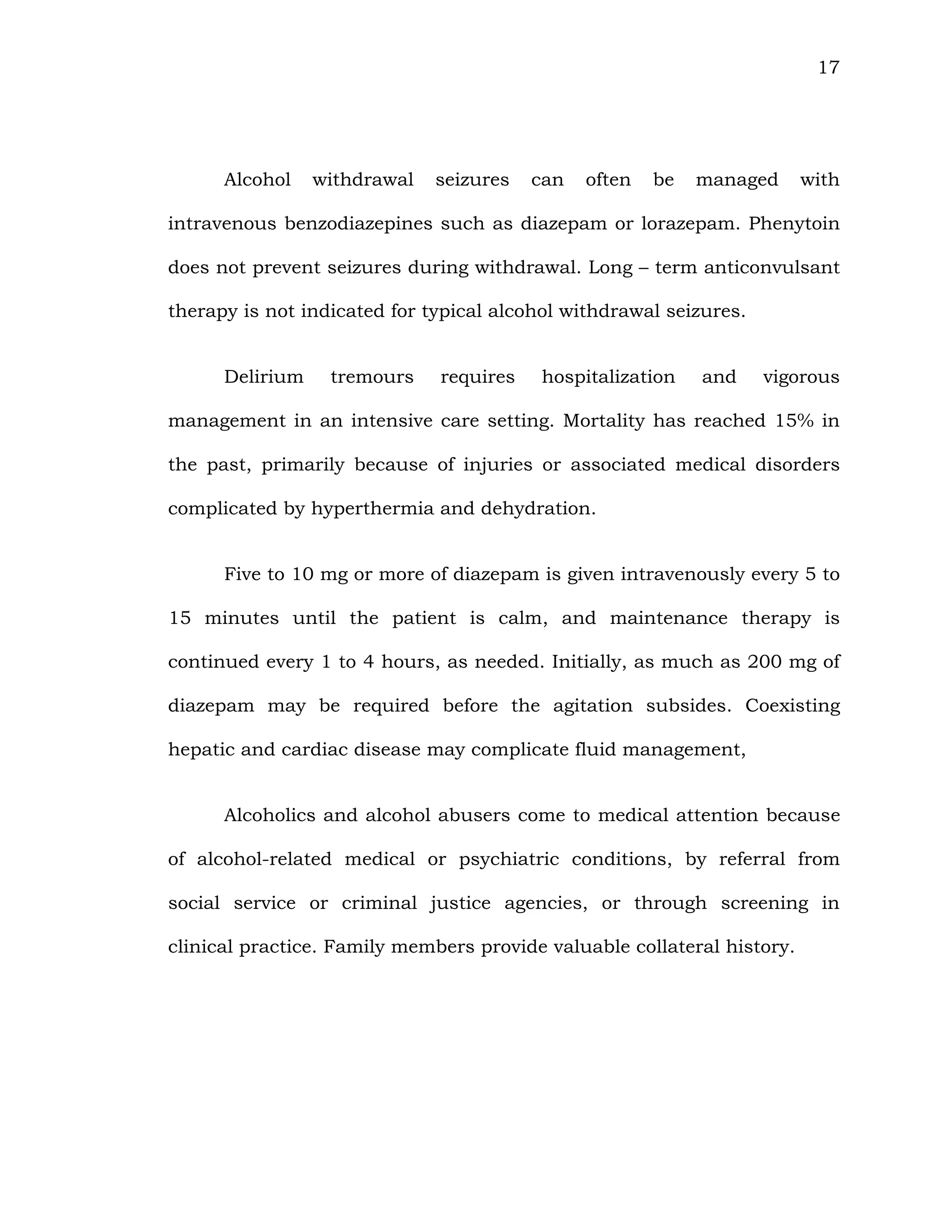 17
Alcohol withdrawal seizures can often be managed with
intravenous benzodiazepines such as diazepam or lorazepam. Phenytoin
does not prevent seizures during withdrawal. Long – term anticonvulsant
therapy is not indicated for typical alcohol withdrawal seizures.
Delirium tremours requires hospitalization and vigorous
management in an intensive care setting. Mortality has reached 15% in
the past, primarily because of injuries or associated medical disorders
complicated by hyperthermia and dehydration.
Five to 10 mg or more of diazepam is given intravenously every 5 to
15 minutes until the patient is calm, and maintenance therapy is
continued every 1 to 4 hours, as needed. Initially, as much as 200 mg of
diazepam may be required before the agitation subsides. Coexisting
hepatic and cardiac disease may complicate fluid management,
Alcoholics and alcohol abusers come to medical attention because
of alcohol-related medical or psychiatric conditions, by referral from
social service or criminal justice agencies, or through screening in
clinical practice. Family members provide valuable collateral history.
 