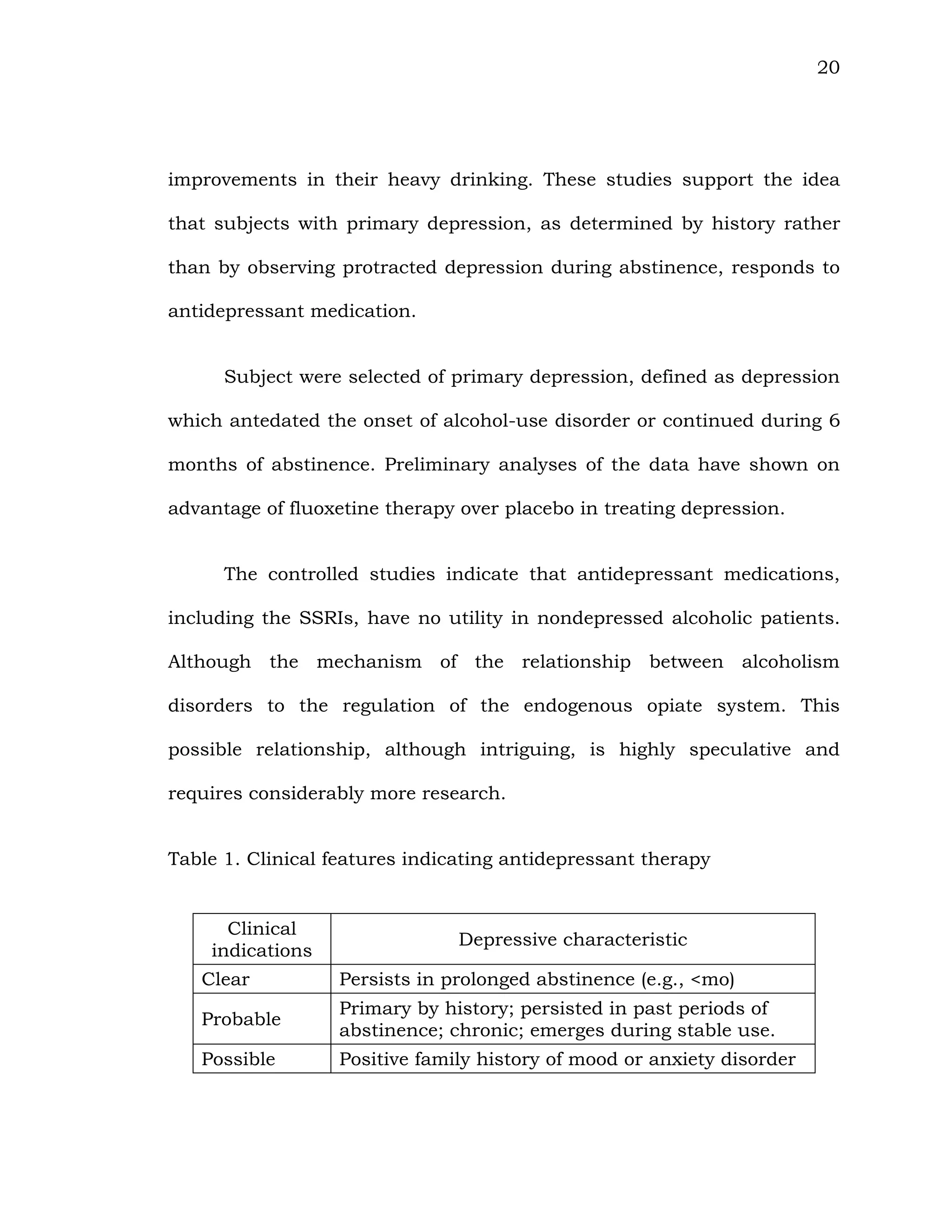 20
improvements in their heavy drinking. These studies support the idea
that subjects with primary depression, as determined by history rather
than by observing protracted depression during abstinence, responds to
antidepressant medication.
Subject were selected of primary depression, defined as depression
which antedated the onset of alcohol-use disorder or continued during 6
months of abstinence. Preliminary analyses of the data have shown on
advantage of fluoxetine therapy over placebo in treating depression.
The controlled studies indicate that antidepressant medications,
including the SSRIs, have no utility in nondepressed alcoholic patients.
Although the mechanism of the relationship between alcoholism
disorders to the regulation of the endogenous opiate system. This
possible relationship, although intriguing, is highly speculative and
requires considerably more research.
Table 1. Clinical features indicating antidepressant therapy
Clinical
indications
Depressive characteristic
Clear Persists in prolonged abstinence (e.g., <mo)
Probable
Primary by history; persisted in past periods of
abstinence; chronic; emerges during stable use.
Possible Positive family history of mood or anxiety disorder
 