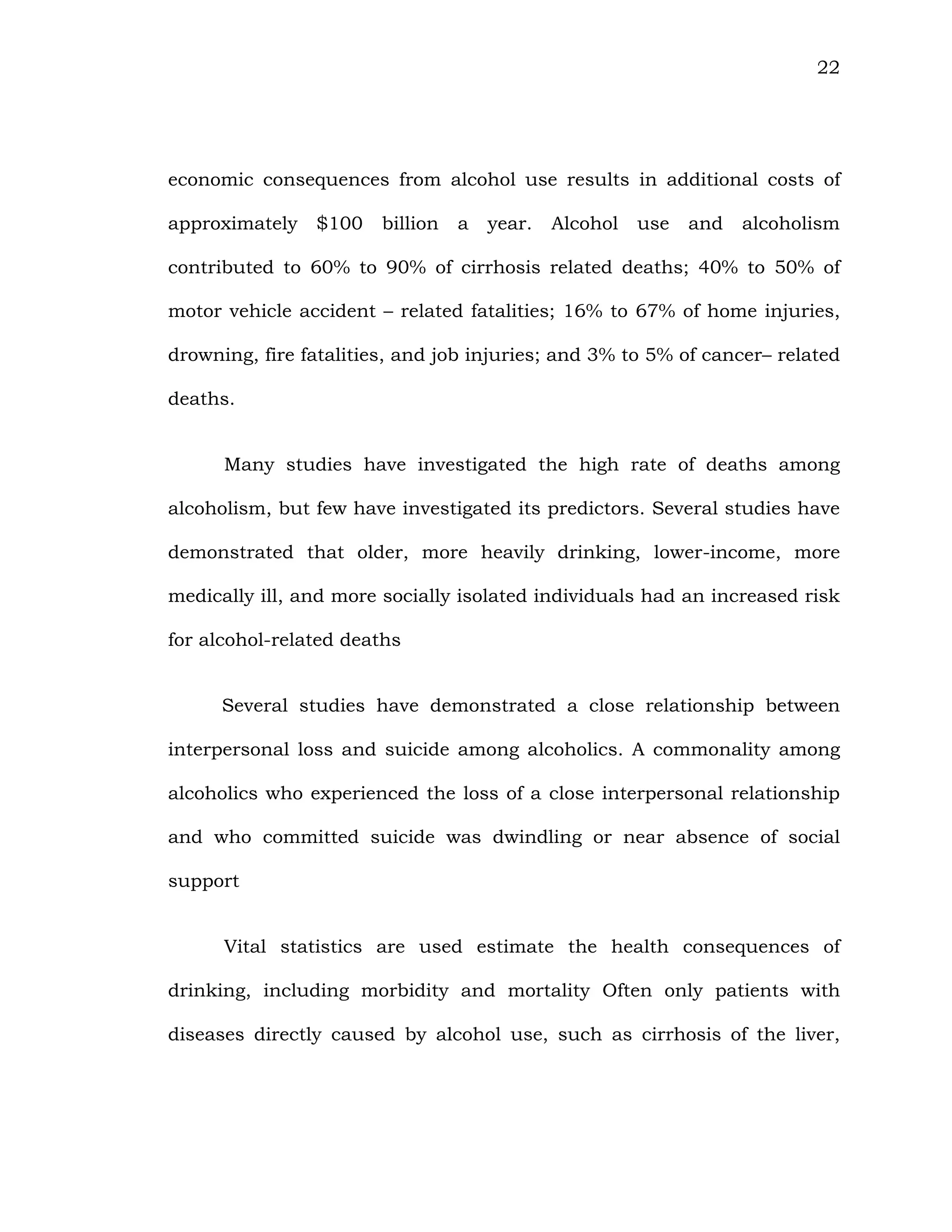 22
economic consequences from alcohol use results in additional costs of
approximately $100 billion a year. Alcohol use and alcoholism
contributed to 60% to 90% of cirrhosis related deaths; 40% to 50% of
motor vehicle accident – related fatalities; 16% to 67% of home injuries,
drowning, fire fatalities, and job injuries; and 3% to 5% of cancer– related
deaths.
Many studies have investigated the high rate of deaths among
alcoholism, but few have investigated its predictors. Several studies have
demonstrated that older, more heavily drinking, lower-income, more
medically ill, and more socially isolated individuals had an increased risk
for alcohol-related deaths
Several studies have demonstrated a close relationship between
interpersonal loss and suicide among alcoholics. A commonality among
alcoholics who experienced the loss of a close interpersonal relationship
and who committed suicide was dwindling or near absence of social
support
Vital statistics are used estimate the health consequences of
drinking, including morbidity and mortality Often only patients with
diseases directly caused by alcohol use, such as cirrhosis of the liver,
 