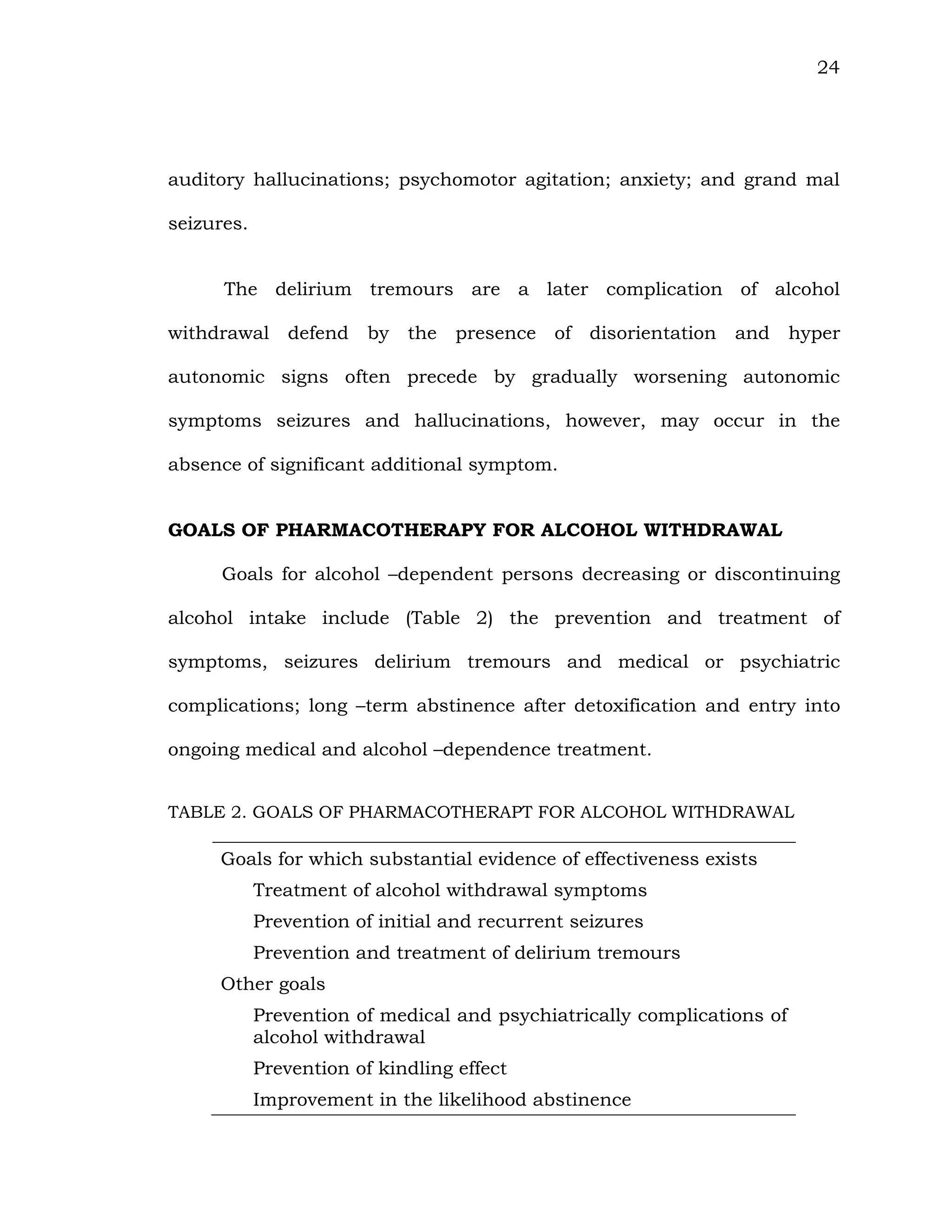 24
auditory hallucinations; psychomotor agitation; anxiety; and grand mal
seizures.
The delirium tremours are a later complication of alcohol
withdrawal defend by the presence of disorientation and hyper
autonomic signs often precede by gradually worsening autonomic
symptoms seizures and hallucinations, however, may occur in the
absence of significant additional symptom.
GOALS OF PHARMACOTHERAPY FOR ALCOHOL WITHDRAWAL
Goals for alcohol –dependent persons decreasing or discontinuing
alcohol intake include (Table 2) the prevention and treatment of
symptoms, seizures delirium tremours and medical or psychiatric
complications; long –term abstinence after detoxification and entry into
ongoing medical and alcohol –dependence treatment.
TABLE 2. GOALS OF PHARMACOTHERAPT FOR ALCOHOL WITHDRAWAL
Goals for which substantial evidence of effectiveness exists
Treatment of alcohol withdrawal symptoms
Prevention of initial and recurrent seizures
Prevention and treatment of delirium tremours
Other goals
Prevention of medical and psychiatrically complications of
alcohol withdrawal
Prevention of kindling effect
Improvement in the likelihood abstinence
 