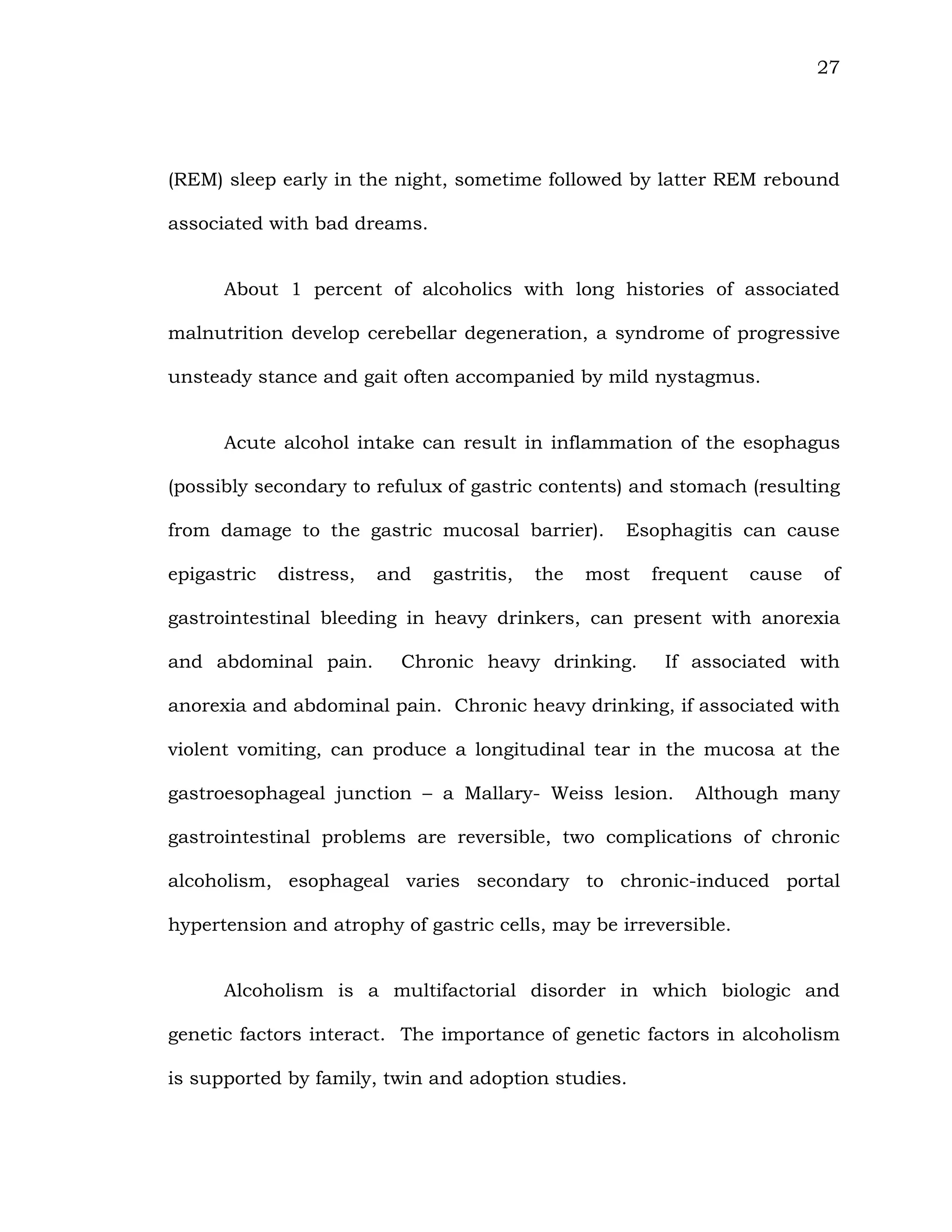 27
(REM) sleep early in the night, sometime followed by latter REM rebound
associated with bad dreams.
About 1 percent of alcoholics with long histories of associated
malnutrition develop cerebellar degeneration, a syndrome of progressive
unsteady stance and gait often accompanied by mild nystagmus.
Acute alcohol intake can result in inflammation of the esophagus
(possibly secondary to refulux of gastric contents) and stomach (resulting
from damage to the gastric mucosal barrier). Esophagitis can cause
epigastric distress, and gastritis, the most frequent cause of
gastrointestinal bleeding in heavy drinkers, can present with anorexia
and abdominal pain. Chronic heavy drinking. If associated with
anorexia and abdominal pain. Chronic heavy drinking, if associated with
violent vomiting, can produce a longitudinal tear in the mucosa at the
gastroesophageal junction – a Mallary- Weiss lesion. Although many
gastrointestinal problems are reversible, two complications of chronic
alcoholism, esophageal varies secondary to chronic-induced portal
hypertension and atrophy of gastric cells, may be irreversible.
Alcoholism is a multifactorial disorder in which biologic and
genetic factors interact. The importance of genetic factors in alcoholism
is supported by family, twin and adoption studies.
 