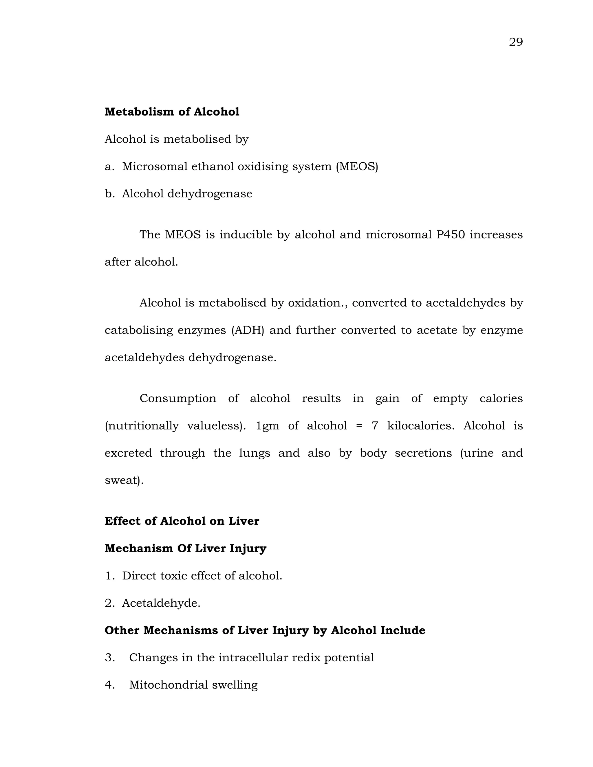 29
Metabolism of Alcohol
Alcohol is metabolised by
a. Microsomal ethanol oxidising system (MEOS)
b. Alcohol dehydrogenase
The MEOS is inducible by alcohol and microsomal P450 increases
after alcohol.
Alcohol is metabolised by oxidation., converted to acetaldehydes by
catabolising enzymes (ADH) and further converted to acetate by enzyme
acetaldehydes dehydrogenase.
Consumption of alcohol results in gain of empty calories
(nutritionally valueless). 1gm of alcohol = 7 kilocalories. Alcohol is
excreted through the lungs and also by body secretions (urine and
sweat).
Effect of Alcohol on Liver
Mechanism Of Liver Injury
1. Direct toxic effect of alcohol.
2. Acetaldehyde.
Other Mechanisms of Liver Injury by Alcohol Include
3. Changes in the intracellular redix potential
4. Mitochondrial swelling
 