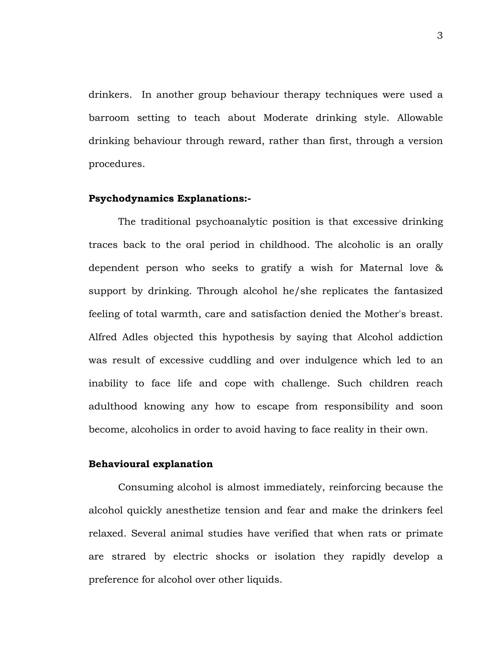 3
drinkers. In another group behaviour therapy techniques were used a
barroom setting to teach about Moderate drinking style. Allowable
drinking behaviour through reward, rather than first, through a version
procedures.
Psychodynamics Explanations:-
The traditional psychoanalytic position is that excessive drinking
traces back to the oral period in childhood. The alcoholic is an orally
dependent person who seeks to gratify a wish for Maternal love &
support by drinking. Through alcohol he/she replicates the fantasized
feeling of total warmth, care and satisfaction denied the Mother's breast.
Alfred Adles objected this hypothesis by saying that Alcohol addiction
was result of excessive cuddling and over indulgence which led to an
inability to face life and cope with challenge. Such children reach
adulthood knowing any how to escape from responsibility and soon
become, alcoholics in order to avoid having to face reality in their own.
Behavioural explanation
Consuming alcohol is almost immediately, reinforcing because the
alcohol quickly anesthetize tension and fear and make the drinkers feel
relaxed. Several animal studies have verified that when rats or primate
are strared by electric shocks or isolation they rapidly develop a
preference for alcohol over other liquids.
 
