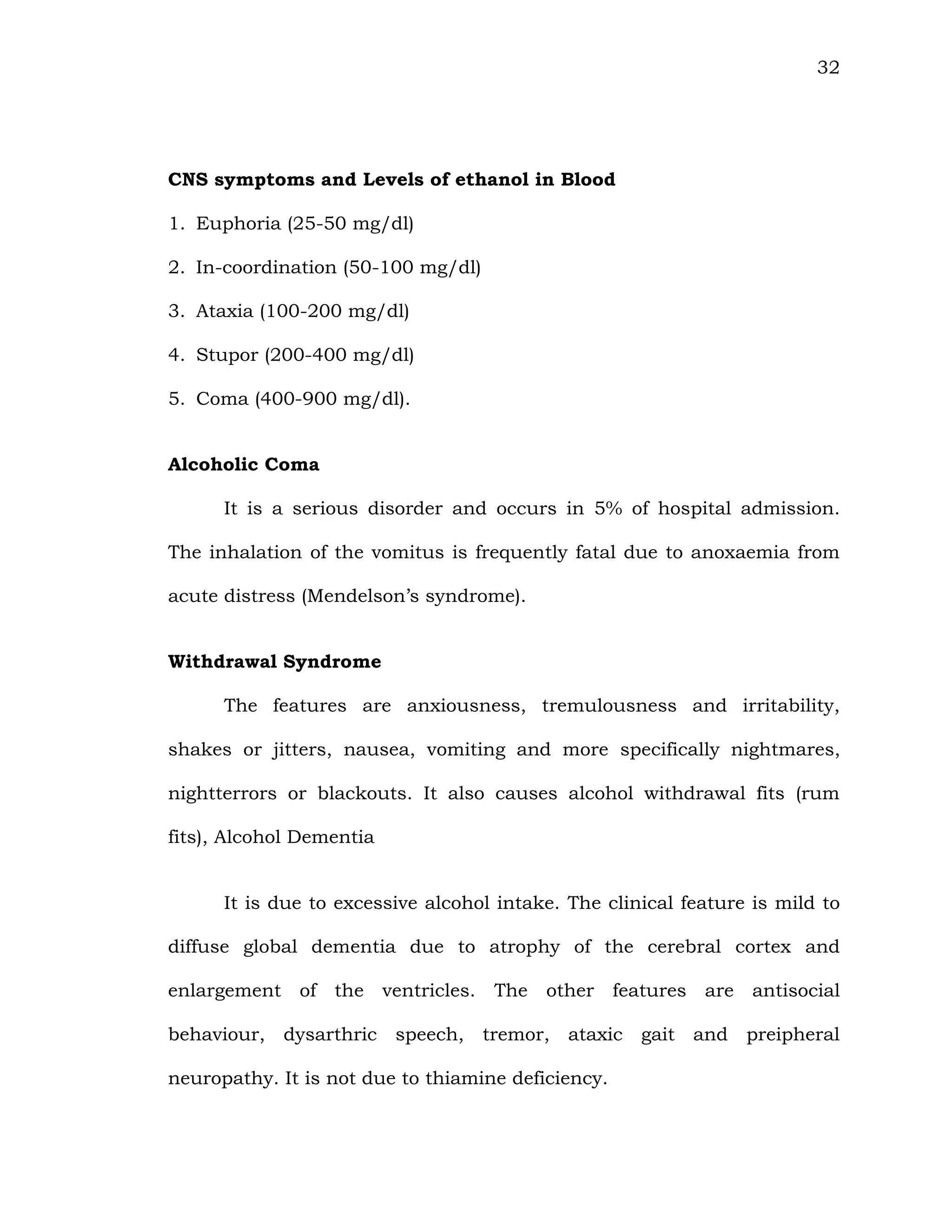 32
CNS symptoms and Levels of ethanol in Blood
1. Euphoria (25-50 mg/dl)
2. In-coordination (50-100 mg/dl)
3. Ataxia (100-200 mg/dl)
4. Stupor (200-400 mg/dl)
5. Coma (400-900 mg/dl).
Alcoholic Coma
It is a serious disorder and occurs in 5% of hospital admission.
The inhalation of the vomitus is frequently fatal due to anoxaemia from
acute distress (Mendelson’s syndrome).
Withdrawal Syndrome
The features are anxiousness, tremulousness and irritability,
shakes or jitters, nausea, vomiting and more specifically nightmares,
nightterrors or blackouts. It also causes alcohol withdrawal fits (rum
fits), Alcohol Dementia
It is due to excessive alcohol intake. The clinical feature is mild to
diffuse global dementia due to atrophy of the cerebral cortex and
enlargement of the ventricles. The other features are antisocial
behaviour, dysarthric speech, tremor, ataxic gait and preipheral
neuropathy. It is not due to thiamine deficiency.
 