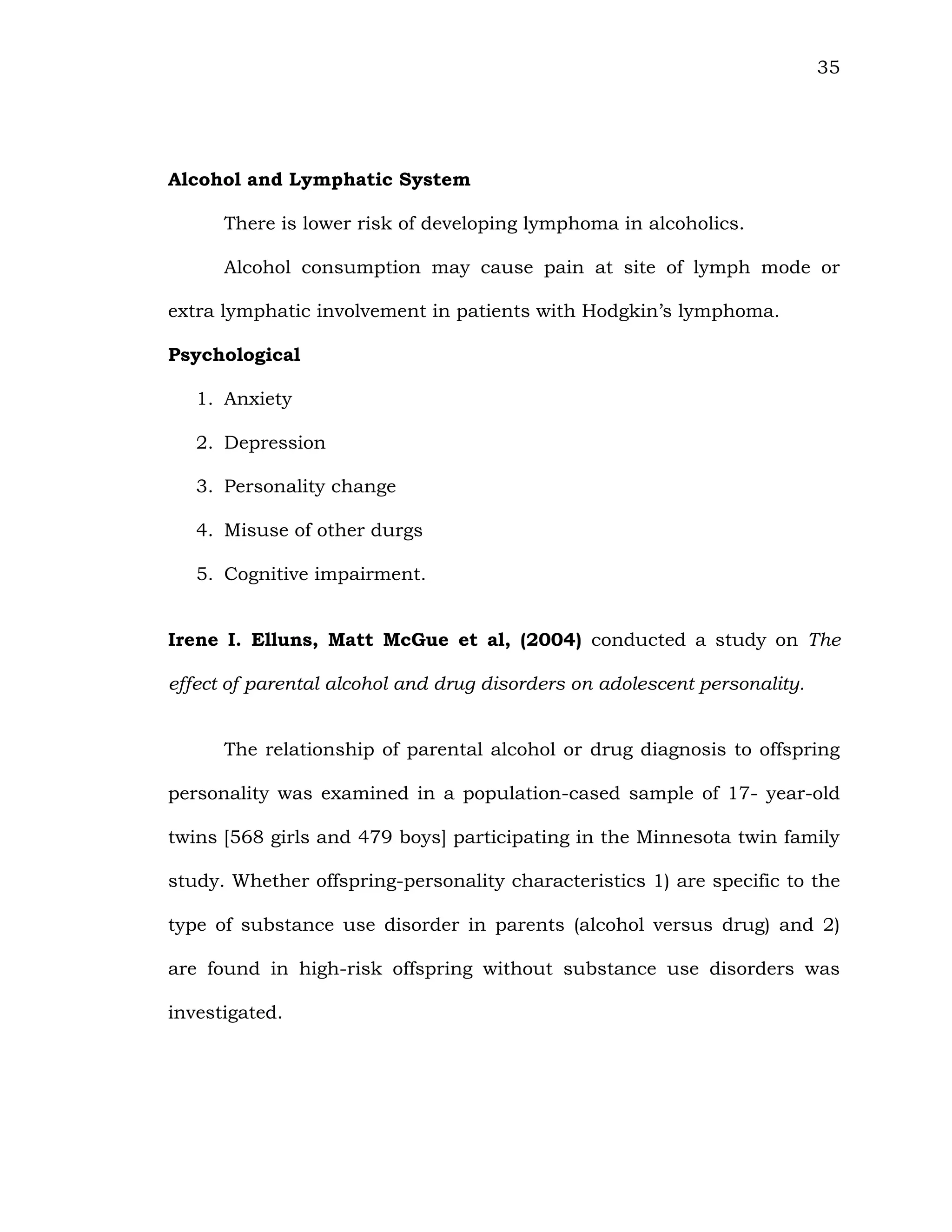 35
Alcohol and Lymphatic System
There is lower risk of developing lymphoma in alcoholics.
Alcohol consumption may cause pain at site of lymph mode or
extra lymphatic involvement in patients with Hodgkin’s lymphoma.
Psychological
1. Anxiety
2. Depression
3. Personality change
4. Misuse of other durgs
5. Cognitive impairment.
Irene I. Elluns, Matt McGue et al, (2004) conducted a study on The
effect of parental alcohol and drug disorders on adolescent personality.
The relationship of parental alcohol or drug diagnosis to offspring
personality was examined in a population-cased sample of 17- year-old
twins [568 girls and 479 boys] participating in the Minnesota twin family
study. Whether offspring-personality characteristics 1) are specific to the
type of substance use disorder in parents (alcohol versus drug) and 2)
are found in high-risk offspring without substance use disorders was
investigated.
 