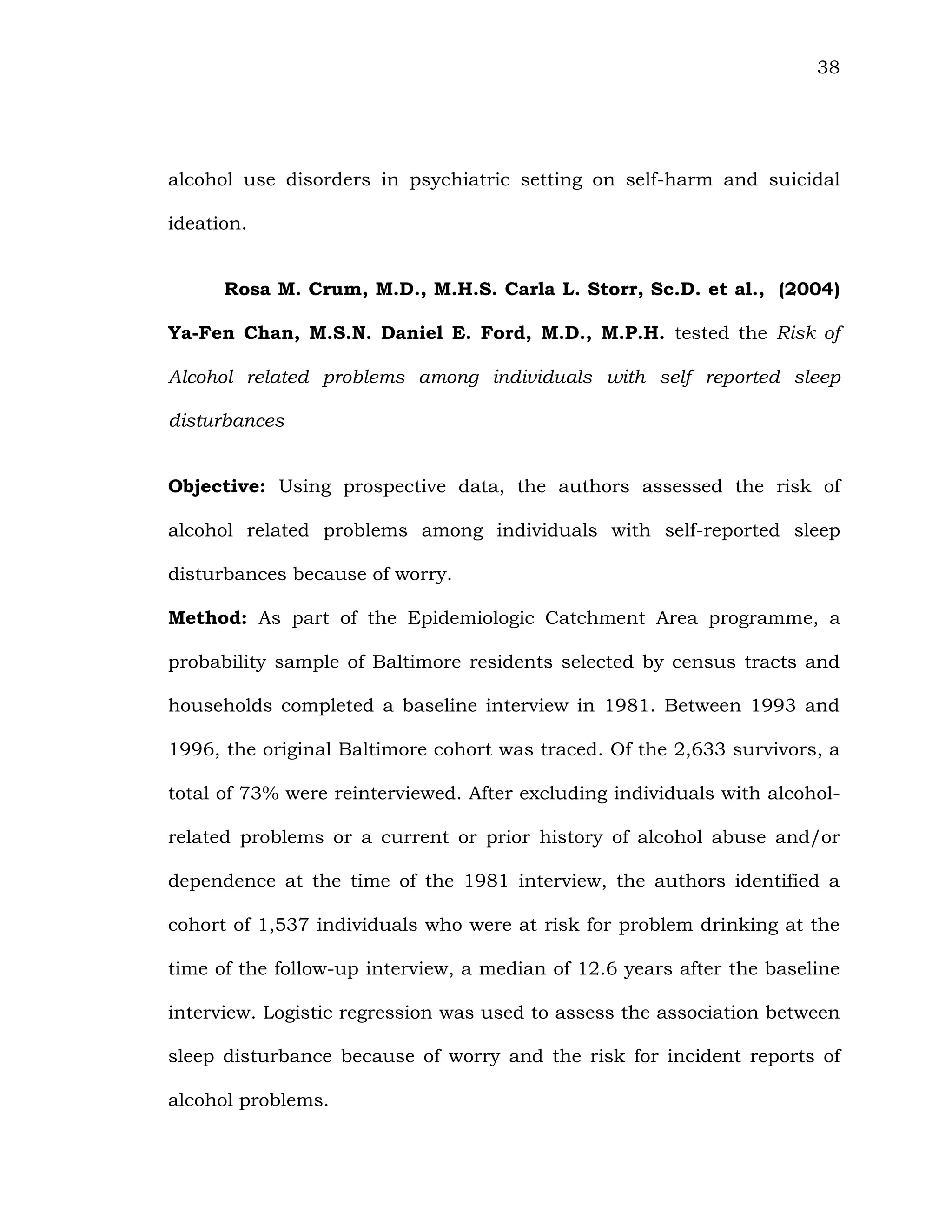 38
alcohol use disorders in psychiatric setting on self-harm and suicidal
ideation.
Rosa M. Crum, M.D., M.H.S. Carla L. Storr, Sc.D. et al., (2004)
Ya-Fen Chan, M.S.N. Daniel E. Ford, M.D., M.P.H. tested the Risk of
Alcohol related problems among individuals with self reported sleep
disturbances
Objective: Using prospective data, the authors assessed the risk of
alcohol related problems among individuals with self-reported sleep
disturbances because of worry.
Method: As part of the Epidemiologic Catchment Area programme, a
probability sample of Baltimore residents selected by census tracts and
households completed a baseline interview in 1981. Between 1993 and
1996, the original Baltimore cohort was traced. Of the 2,633 survivors, a
total of 73% were reinterviewed. After excluding individuals with alcohol-
related problems or a current or prior history of alcohol abuse and/or
dependence at the time of the 1981 interview, the authors identified a
cohort of 1,537 individuals who were at risk for problem drinking at the
time of the follow-up interview, a median of 12.6 years after the baseline
interview. Logistic regression was used to assess the association between
sleep disturbance because of worry and the risk for incident reports of
alcohol problems.
 