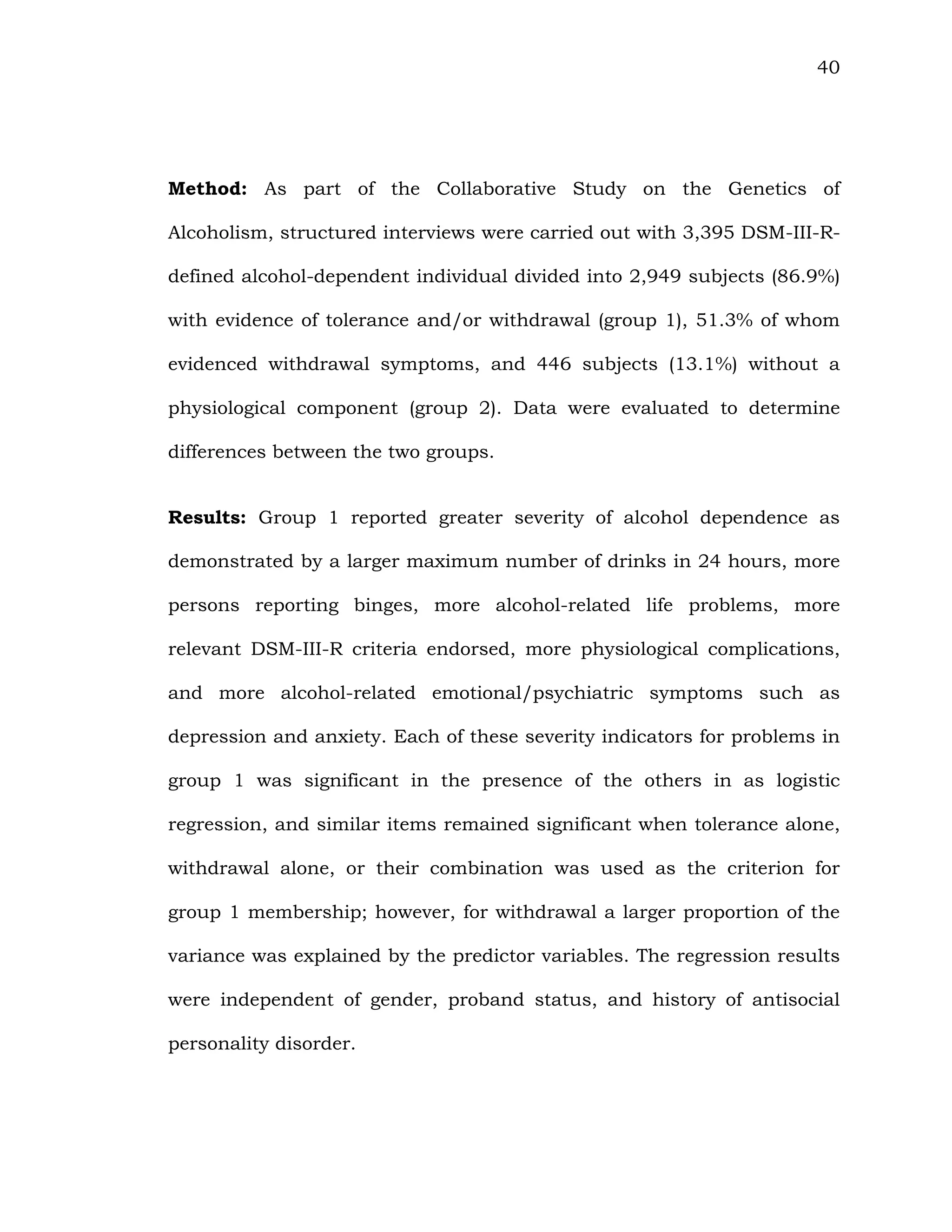 40
Method: As part of the Collaborative Study on the Genetics of
Alcoholism, structured interviews were carried out with 3,395 DSM-III-R-
defined alcohol-dependent individual divided into 2,949 subjects (86.9%)
with evidence of tolerance and/or withdrawal (group 1), 51.3% of whom
evidenced withdrawal symptoms, and 446 subjects (13.1%) without a
physiological component (group 2). Data were evaluated to determine
differences between the two groups.
Results: Group 1 reported greater severity of alcohol dependence as
demonstrated by a larger maximum number of drinks in 24 hours, more
persons reporting binges, more alcohol-related life problems, more
relevant DSM-III-R criteria endorsed, more physiological complications,
and more alcohol-related emotional/psychiatric symptoms such as
depression and anxiety. Each of these severity indicators for problems in
group 1 was significant in the presence of the others in as logistic
regression, and similar items remained significant when tolerance alone,
withdrawal alone, or their combination was used as the criterion for
group 1 membership; however, for withdrawal a larger proportion of the
variance was explained by the predictor variables. The regression results
were independent of gender, proband status, and history of antisocial
personality disorder.
 