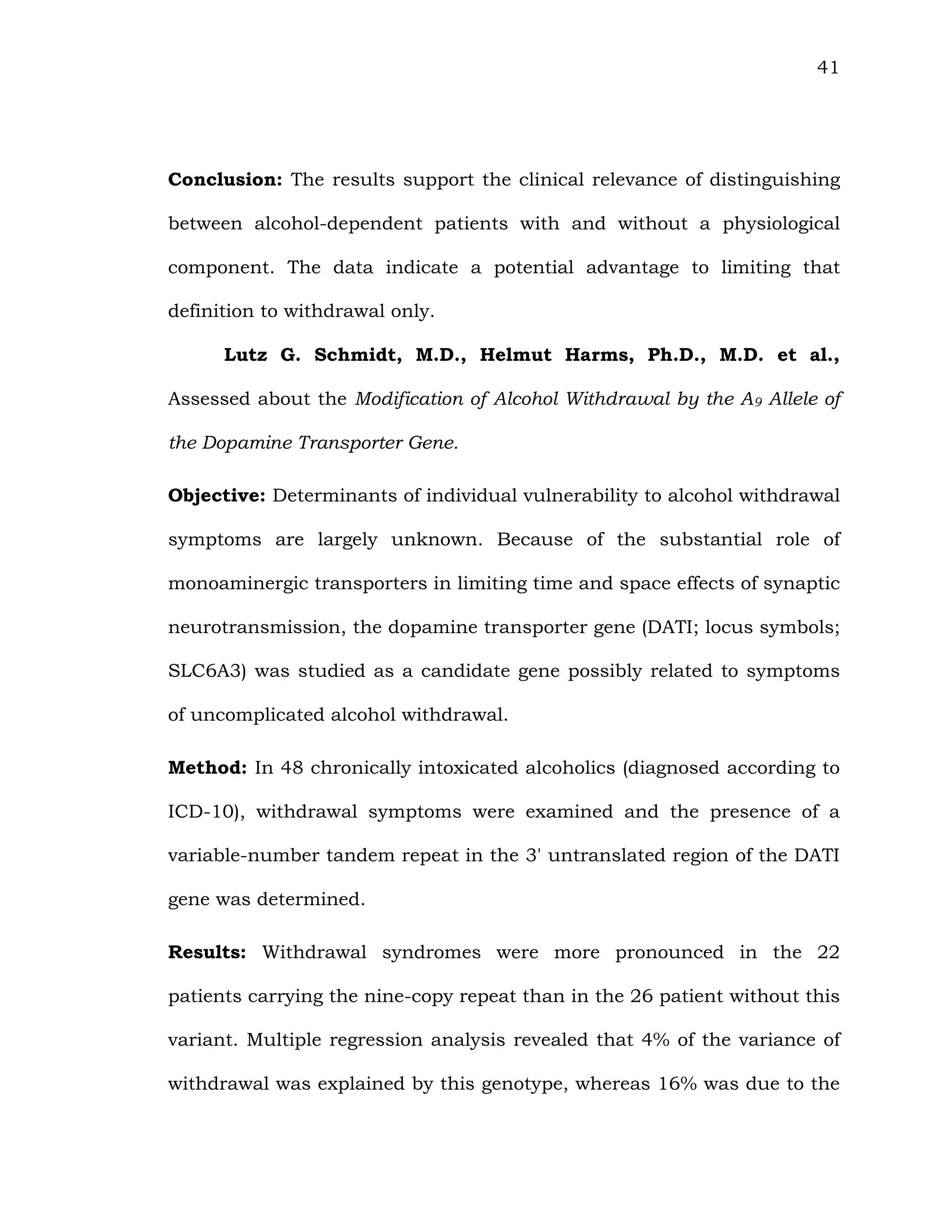 41
Conclusion: The results support the clinical relevance of distinguishing
between alcohol-dependent patients with and without a physiological
component. The data indicate a potential advantage to limiting that
definition to withdrawal only.
Lutz G. Schmidt, M.D., Helmut Harms, Ph.D., M.D. et al.,
Assessed about the Modification of Alcohol Withdrawal by the A9 Allele of
the Dopamine Transporter Gene.
Objective: Determinants of individual vulnerability to alcohol withdrawal
symptoms are largely unknown. Because of the substantial role of
monoaminergic transporters in limiting time and space effects of synaptic
neurotransmission, the dopamine transporter gene (DATI; locus symbols;
SLC6A3) was studied as a candidate gene possibly related to symptoms
of uncomplicated alcohol withdrawal.
Method: In 48 chronically intoxicated alcoholics (diagnosed according to
ICD-10), withdrawal symptoms were examined and the presence of a
variable-number tandem repeat in the 3' untranslated region of the DATI
gene was determined.
Results: Withdrawal syndromes were more pronounced in the 22
patients carrying the nine-copy repeat than in the 26 patient without this
variant. Multiple regression analysis revealed that 4% of the variance of
withdrawal was explained by this genotype, whereas 16% was due to the
 