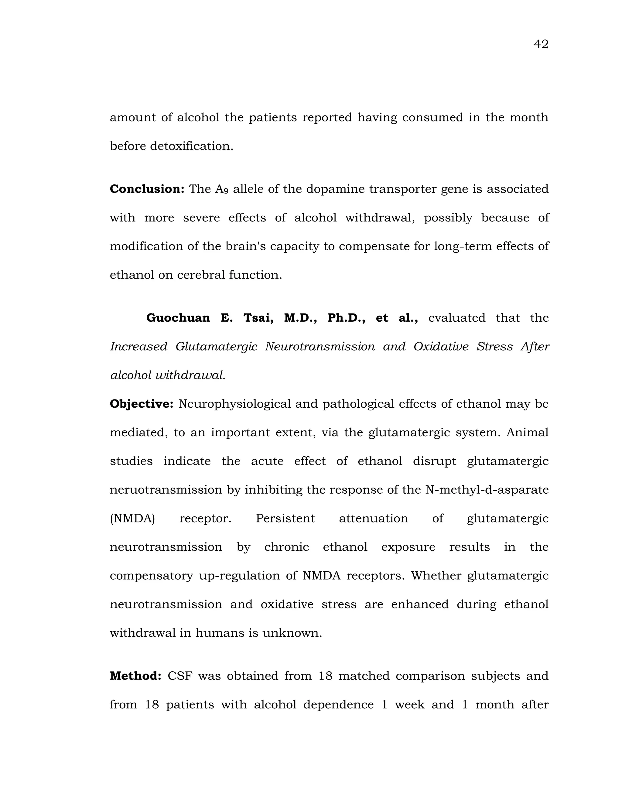 42
amount of alcohol the patients reported having consumed in the month
before detoxification.
Conclusion: The A9 allele of the dopamine transporter gene is associated
with more severe effects of alcohol withdrawal, possibly because of
modification of the brain's capacity to compensate for long-term effects of
ethanol on cerebral function.
Guochuan E. Tsai, M.D., Ph.D., et al., evaluated that the
Increased Glutamatergic Neurotransmission and Oxidative Stress After
alcohol withdrawal.
Objective: Neurophysiological and pathological effects of ethanol may be
mediated, to an important extent, via the glutamatergic system. Animal
studies indicate the acute effect of ethanol disrupt glutamatergic
neruotransmission by inhibiting the response of the N-methyl-d-asparate
(NMDA) receptor. Persistent attenuation of glutamatergic
neurotransmission by chronic ethanol exposure results in the
compensatory up-regulation of NMDA receptors. Whether glutamatergic
neurotransmission and oxidative stress are enhanced during ethanol
withdrawal in humans is unknown.
Method: CSF was obtained from 18 matched comparison subjects and
from 18 patients with alcohol dependence 1 week and 1 month after
 