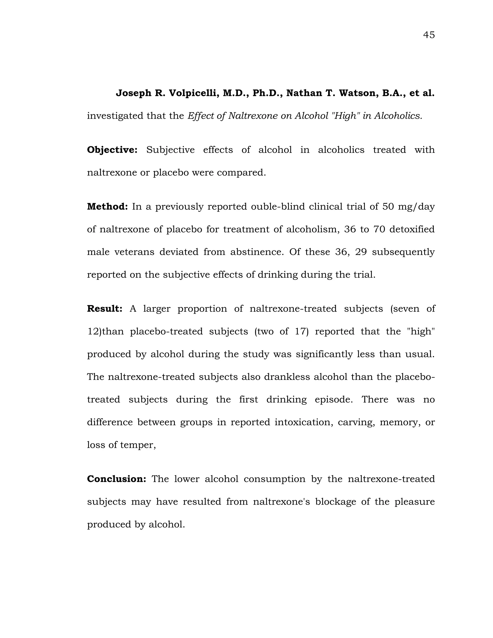 45
Joseph R. Volpicelli, M.D., Ph.D., Nathan T. Watson, B.A., et al.
investigated that the Effect of Naltrexone on Alcohol "High" in Alcoholics.
Objective: Subjective effects of alcohol in alcoholics treated with
naltrexone or placebo were compared.
Method: In a previously reported ouble-blind clinical trial of 50 mg/day
of naltrexone of placebo for treatment of alcoholism, 36 to 70 detoxified
male veterans deviated from abstinence. Of these 36, 29 subsequently
reported on the subjective effects of drinking during the trial.
Result: A larger proportion of naltrexone-treated subjects (seven of
12)than placebo-treated subjects (two of 17) reported that the "high"
produced by alcohol during the study was significantly less than usual.
The naltrexone-treated subjects also drankless alcohol than the placebo-
treated subjects during the first drinking episode. There was no
difference between groups in reported intoxication, carving, memory, or
loss of temper,
Conclusion: The lower alcohol consumption by the naltrexone-treated
subjects may have resulted from naltrexone's blockage of the pleasure
produced by alcohol.
 