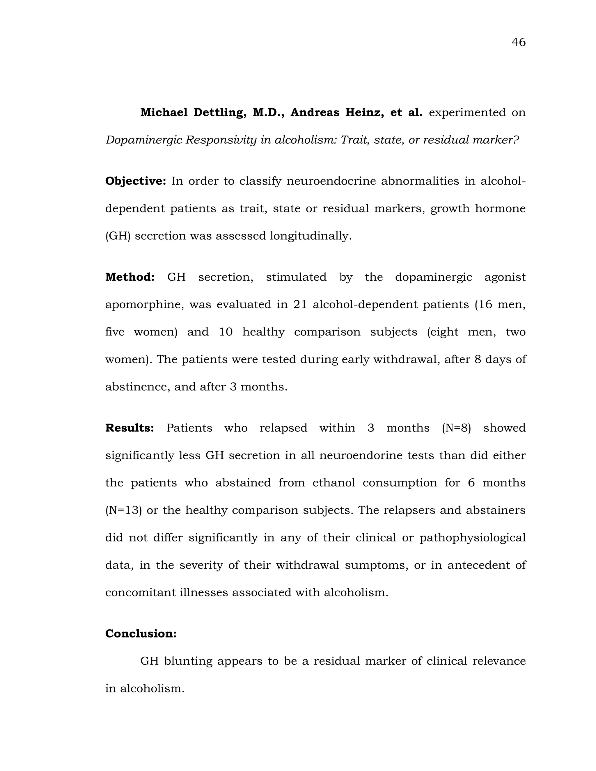 46
Michael Dettling, M.D., Andreas Heinz, et al. experimented on
Dopaminergic Responsivity in alcoholism: Trait, state, or residual marker?
Objective: In order to classify neuroendocrine abnormalities in alcohol-
dependent patients as trait, state or residual markers, growth hormone
(GH) secretion was assessed longitudinally.
Method: GH secretion, stimulated by the dopaminergic agonist
apomorphine, was evaluated in 21 alcohol-dependent patients (16 men,
five women) and 10 healthy comparison subjects (eight men, two
women). The patients were tested during early withdrawal, after 8 days of
abstinence, and after 3 months.
Results: Patients who relapsed within 3 months (N=8) showed
significantly less GH secretion in all neuroendorine tests than did either
the patients who abstained from ethanol consumption for 6 months
(N=13) or the healthy comparison subjects. The relapsers and abstainers
did not differ significantly in any of their clinical or pathophysiological
data, in the severity of their withdrawal sumptoms, or in antecedent of
concomitant illnesses associated with alcoholism.
Conclusion:
GH blunting appears to be a residual marker of clinical relevance
in alcoholism.
 