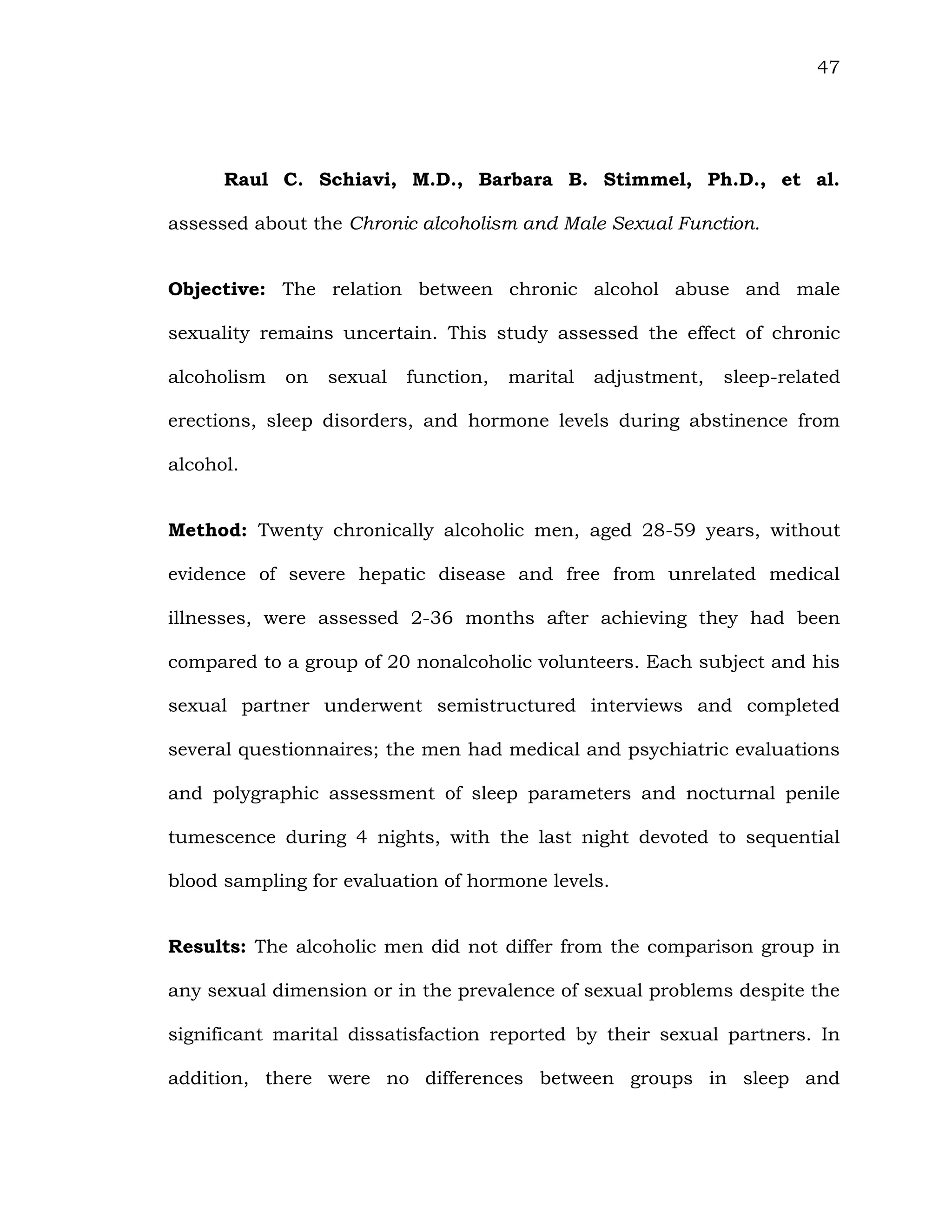 47
Raul C. Schiavi, M.D., Barbara B. Stimmel, Ph.D., et al.
assessed about the Chronic alcoholism and Male Sexual Function.
Objective: The relation between chronic alcohol abuse and male
sexuality remains uncertain. This study assessed the effect of chronic
alcoholism on sexual function, marital adjustment, sleep-related
erections, sleep disorders, and hormone levels during abstinence from
alcohol.
Method: Twenty chronically alcoholic men, aged 28-59 years, without
evidence of severe hepatic disease and free from unrelated medical
illnesses, were assessed 2-36 months after achieving they had been
compared to a group of 20 nonalcoholic volunteers. Each subject and his
sexual partner underwent semistructured interviews and completed
several questionnaires; the men had medical and psychiatric evaluations
and polygraphic assessment of sleep parameters and nocturnal penile
tumescence during 4 nights, with the last night devoted to sequential
blood sampling for evaluation of hormone levels.
Results: The alcoholic men did not differ from the comparison group in
any sexual dimension or in the prevalence of sexual problems despite the
significant marital dissatisfaction reported by their sexual partners. In
addition, there were no differences between groups in sleep and
 