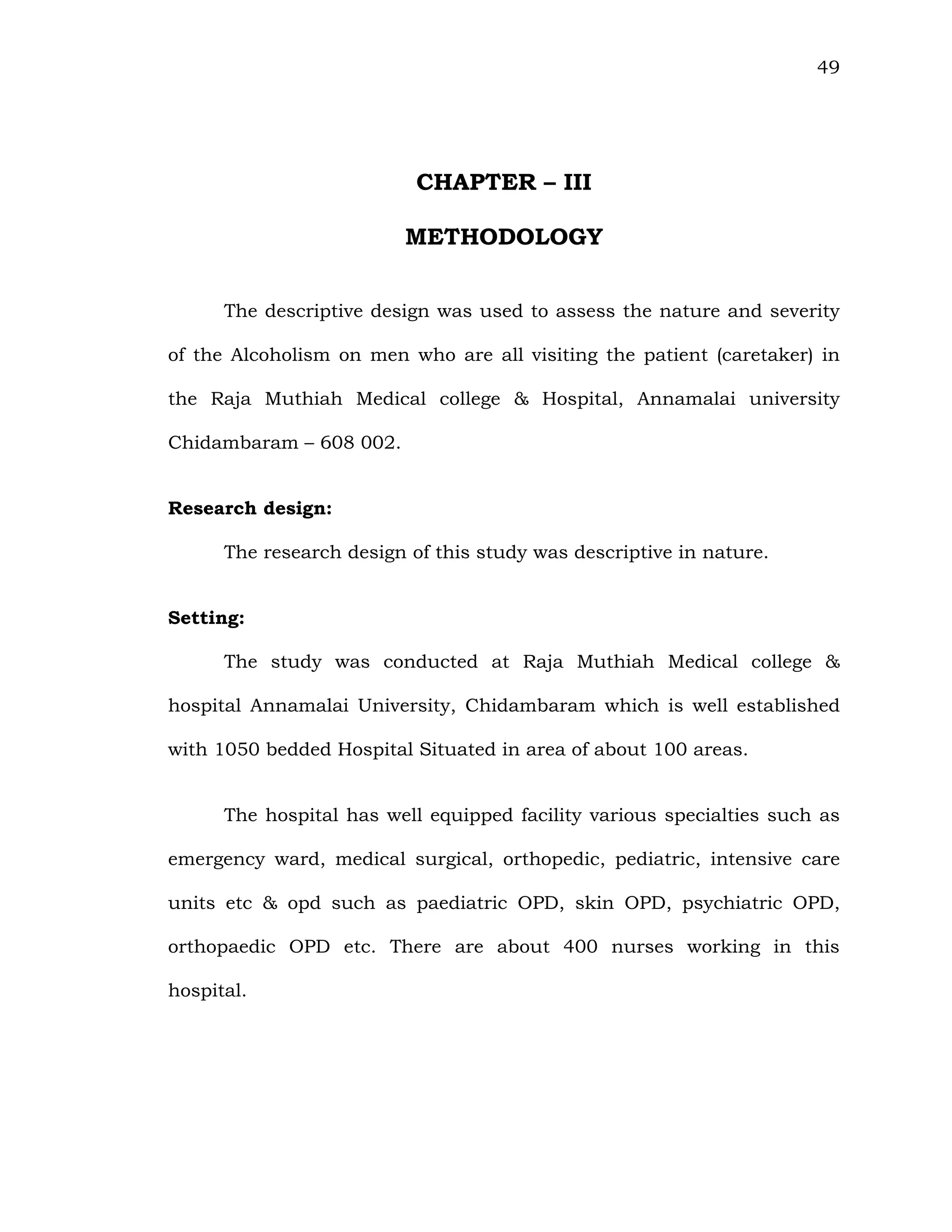 49
CHAPTER – III
METHODOLOGY
The descriptive design was used to assess the nature and severity
of the Alcoholism on men who are all visiting the patient (caretaker) in
the Raja Muthiah Medical college & Hospital, Annamalai university
Chidambaram – 608 002.
Research design:
The research design of this study was descriptive in nature.
Setting:
The study was conducted at Raja Muthiah Medical college &
hospital Annamalai University, Chidambaram which is well established
with 1050 bedded Hospital Situated in area of about 100 areas.
The hospital has well equipped facility various specialties such as
emergency ward, medical surgical, orthopedic, pediatric, intensive care
units etc & opd such as paediatric OPD, skin OPD, psychiatric OPD,
orthopaedic OPD etc. There are about 400 nurses working in this
hospital.
 