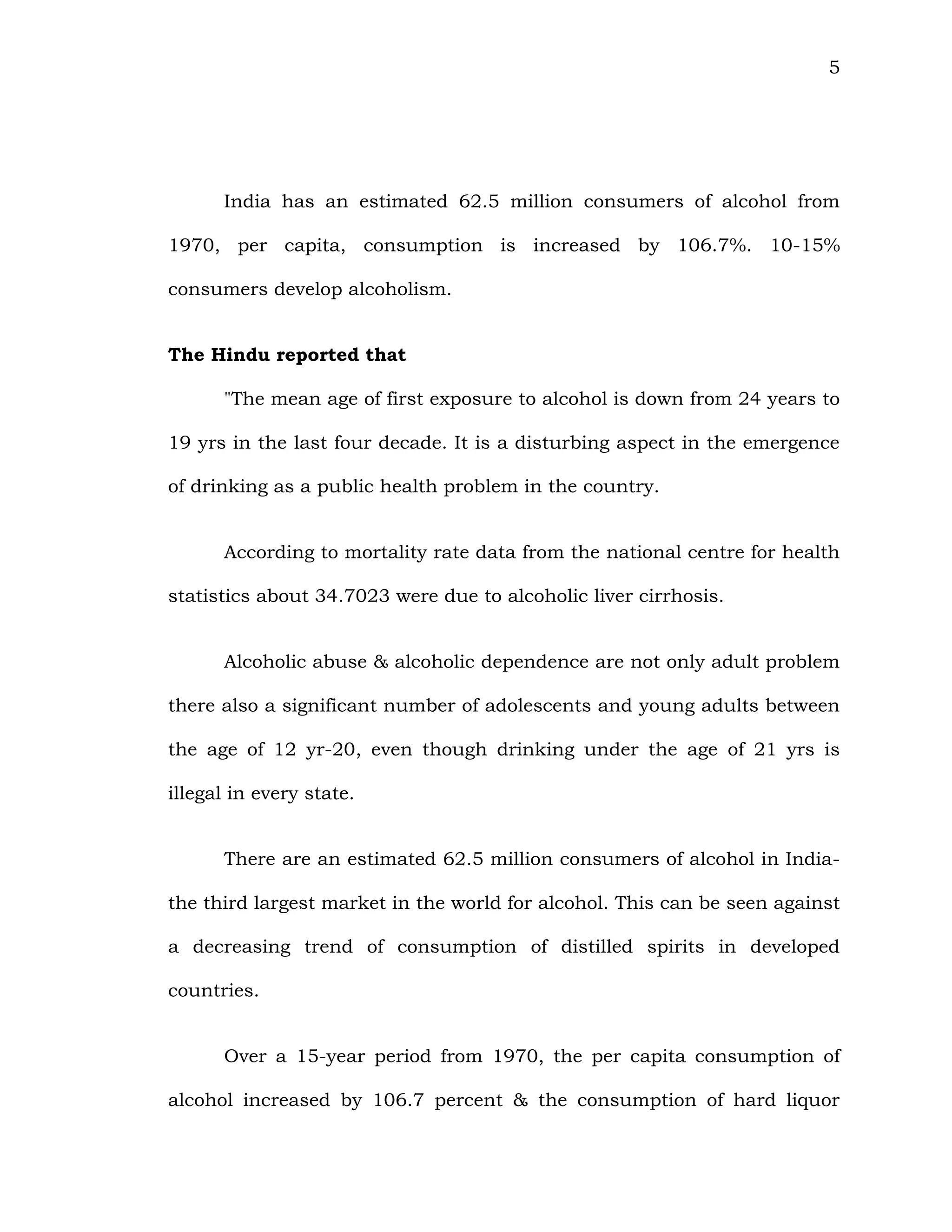 5
India has an estimated 62.5 million consumers of alcohol from
1970, per capita, consumption is increased by 106.7%. 10-15%
consumers develop alcoholism.
The Hindu reported that
"The mean age of first exposure to alcohol is down from 24 years to
19 yrs in the last four decade. It is a disturbing aspect in the emergence
of drinking as a public health problem in the country.
According to mortality rate data from the national centre for health
statistics about 34.7023 were due to alcoholic liver cirrhosis.
Alcoholic abuse & alcoholic dependence are not only adult problem
there also a significant number of adolescents and young adults between
the age of 12 yr-20, even though drinking under the age of 21 yrs is
illegal in every state.
There are an estimated 62.5 million consumers of alcohol in India-
the third largest market in the world for alcohol. This can be seen against
a decreasing trend of consumption of distilled spirits in developed
countries.
Over a 15-year period from 1970, the per capita consumption of
alcohol increased by 106.7 percent & the consumption of hard liquor
 