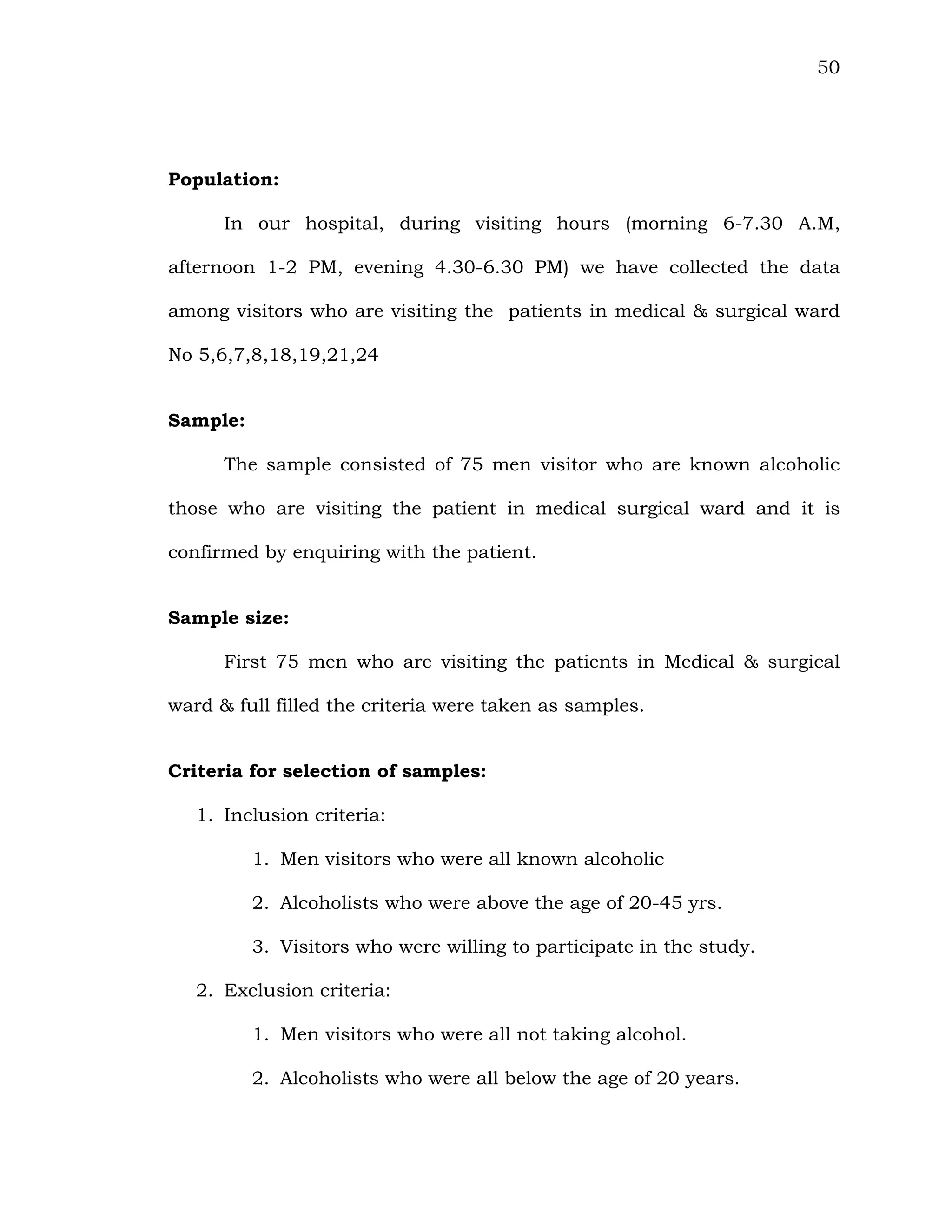 50
Population:
In our hospital, during visiting hours (morning 6-7.30 A.M,
afternoon 1-2 PM, evening 4.30-6.30 PM) we have collected the data
among visitors who are visiting the patients in medical & surgical ward
No 5,6,7,8,18,19,21,24
Sample:
The sample consisted of 75 men visitor who are known alcoholic
those who are visiting the patient in medical surgical ward and it is
confirmed by enquiring with the patient.
Sample size:
First 75 men who are visiting the patients in Medical & surgical
ward & full filled the criteria were taken as samples.
Criteria for selection of samples:
1. Inclusion criteria:
1. Men visitors who were all known alcoholic
2. Alcoholists who were above the age of 20-45 yrs.
3. Visitors who were willing to participate in the study.
2. Exclusion criteria:
1. Men visitors who were all not taking alcohol.
2. Alcoholists who were all below the age of 20 years.
 