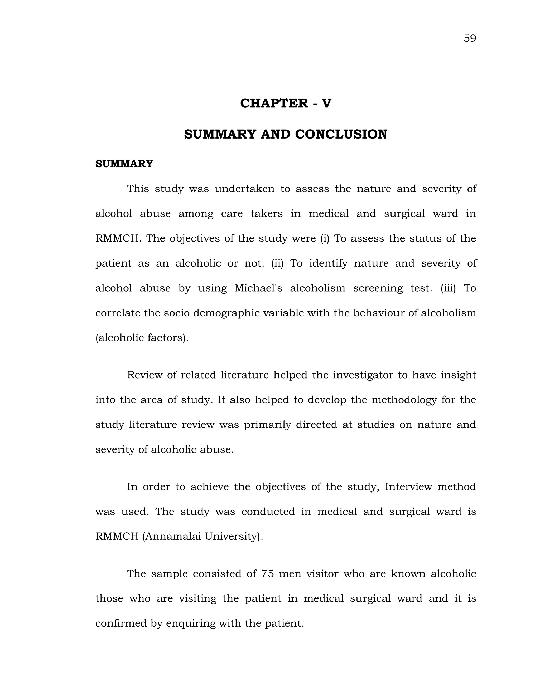 59
CHAPTER - V
SUMMARY AND CONCLUSION
SUMMARY
This study was undertaken to assess the nature and severity of
alcohol abuse among care takers in medical and surgical ward in
RMMCH. The objectives of the study were (i) To assess the status of the
patient as an alcoholic or not. (ii) To identify nature and severity of
alcohol abuse by using Michael's alcoholism screening test. (iii) To
correlate the socio demographic variable with the behaviour of alcoholism
(alcoholic factors).
Review of related literature helped the investigator to have insight
into the area of study. It also helped to develop the methodology for the
study literature review was primarily directed at studies on nature and
severity of alcoholic abuse.
In order to achieve the objectives of the study, Interview method
was used. The study was conducted in medical and surgical ward is
RMMCH (Annamalai University).
The sample consisted of 75 men visitor who are known alcoholic
those who are visiting the patient in medical surgical ward and it is
confirmed by enquiring with the patient.
 