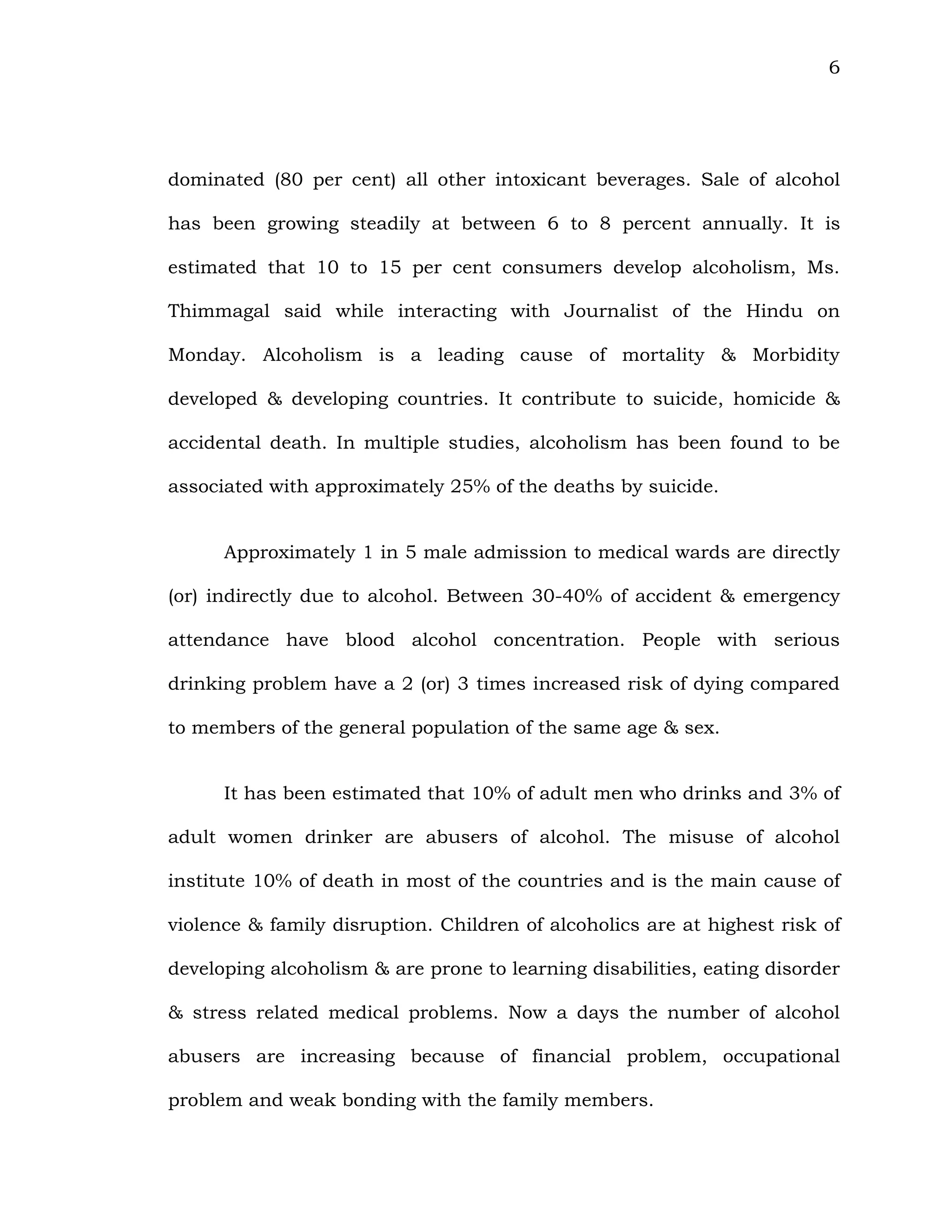 6
dominated (80 per cent) all other intoxicant beverages. Sale of alcohol
has been growing steadily at between 6 to 8 percent annually. It is
estimated that 10 to 15 per cent consumers develop alcoholism, Ms.
Thimmagal said while interacting with Journalist of the Hindu on
Monday. Alcoholism is a leading cause of mortality & Morbidity
developed & developing countries. It contribute to suicide, homicide &
accidental death. In multiple studies, alcoholism has been found to be
associated with approximately 25% of the deaths by suicide.
Approximately 1 in 5 male admission to medical wards are directly
(or) indirectly due to alcohol. Between 30-40% of accident & emergency
attendance have blood alcohol concentration. People with serious
drinking problem have a 2 (or) 3 times increased risk of dying compared
to members of the general population of the same age & sex.
It has been estimated that 10% of adult men who drinks and 3% of
adult women drinker are abusers of alcohol. The misuse of alcohol
institute 10% of death in most of the countries and is the main cause of
violence & family disruption. Children of alcoholics are at highest risk of
developing alcoholism & are prone to learning disabilities, eating disorder
& stress related medical problems. Now a days the number of alcohol
abusers are increasing because of financial problem, occupational
problem and weak bonding with the family members.
 