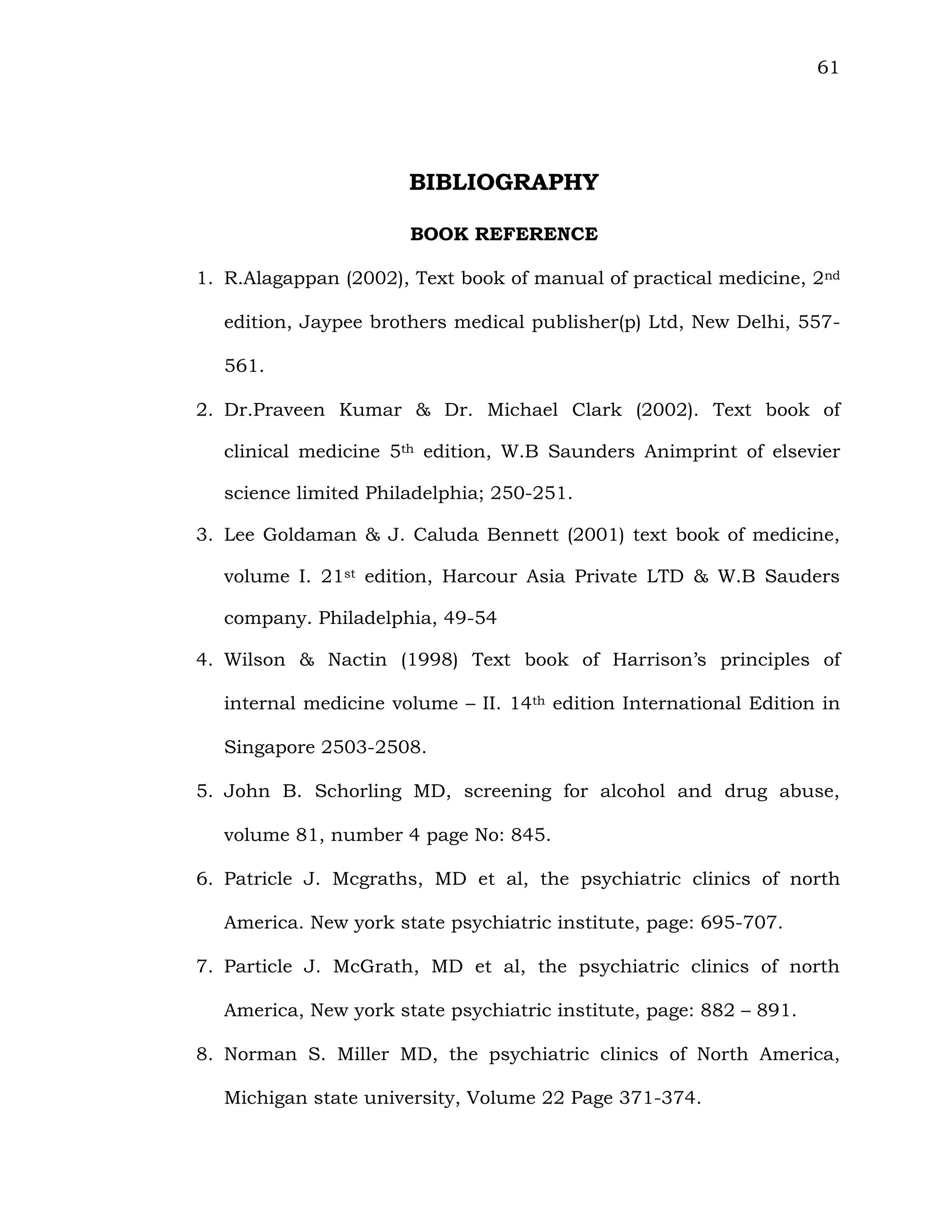 61
BIBLIOGRAPHY
BOOK REFERENCE
1. R.Alagappan (2002), Text book of manual of practical medicine, 2nd
edition, Jaypee brothers medical publisher(p) Ltd, New Delhi, 557-
561.
2. Dr.Praveen Kumar & Dr. Michael Clark (2002). Text book of
clinical medicine 5th edition, W.B Saunders Animprint of elsevier
science limited Philadelphia; 250-251.
3. Lee Goldaman & J. Caluda Bennett (2001) text book of medicine,
volume I. 21st edition, Harcour Asia Private LTD & W.B Sauders
company. Philadelphia, 49-54
4. Wilson & Nactin (1998) Text book of Harrison’s principles of
internal medicine volume – II. 14th edition International Edition in
Singapore 2503-2508.
5. John B. Schorling MD, screening for alcohol and drug abuse,
volume 81, number 4 page No: 845.
6. Patricle J. Mcgraths, MD et al, the psychiatric clinics of north
America. New york state psychiatric institute, page: 695-707.
7. Particle J. McGrath, MD et al, the psychiatric clinics of north
America, New york state psychiatric institute, page: 882 – 891.
8. Norman S. Miller MD, the psychiatric clinics of North America,
Michigan state university, Volume 22 Page 371-374.
 