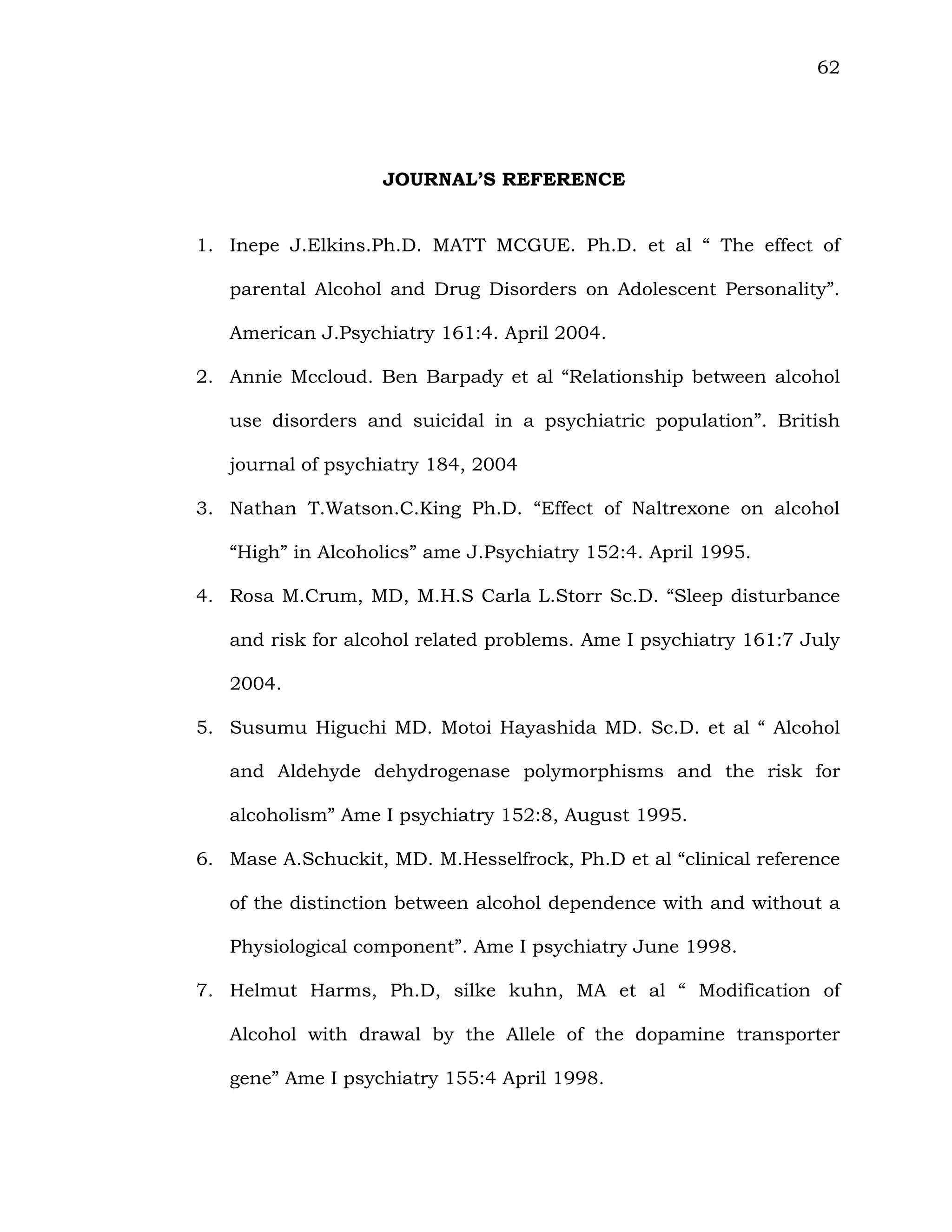 62
JOURNAL’S REFERENCE
1. Inepe J.Elkins.Ph.D. MATT MCGUE. Ph.D. et al “ The effect of
parental Alcohol and Drug Disorders on Adolescent Personality”.
American J.Psychiatry 161:4. April 2004.
2. Annie Mccloud. Ben Barpady et al “Relationship between alcohol
use disorders and suicidal in a psychiatric population”. British
journal of psychiatry 184, 2004
3. Nathan T.Watson.C.King Ph.D. “Effect of Naltrexone on alcohol
“High” in Alcoholics” ame J.Psychiatry 152:4. April 1995.
4. Rosa M.Crum, MD, M.H.S Carla L.Storr Sc.D. “Sleep disturbance
and risk for alcohol related problems. Ame I psychiatry 161:7 July
2004.
5. Susumu Higuchi MD. Motoi Hayashida MD. Sc.D. et al “ Alcohol
and Aldehyde dehydrogenase polymorphisms and the risk for
alcoholism” Ame I psychiatry 152:8, August 1995.
6. Mase A.Schuckit, MD. M.Hesselfrock, Ph.D et al “clinical reference
of the distinction between alcohol dependence with and without a
Physiological component”. Ame I psychiatry June 1998.
7. Helmut Harms, Ph.D, silke kuhn, MA et al “ Modification of
Alcohol with drawal by the Allele of the dopamine transporter
gene” Ame I psychiatry 155:4 April 1998.
 