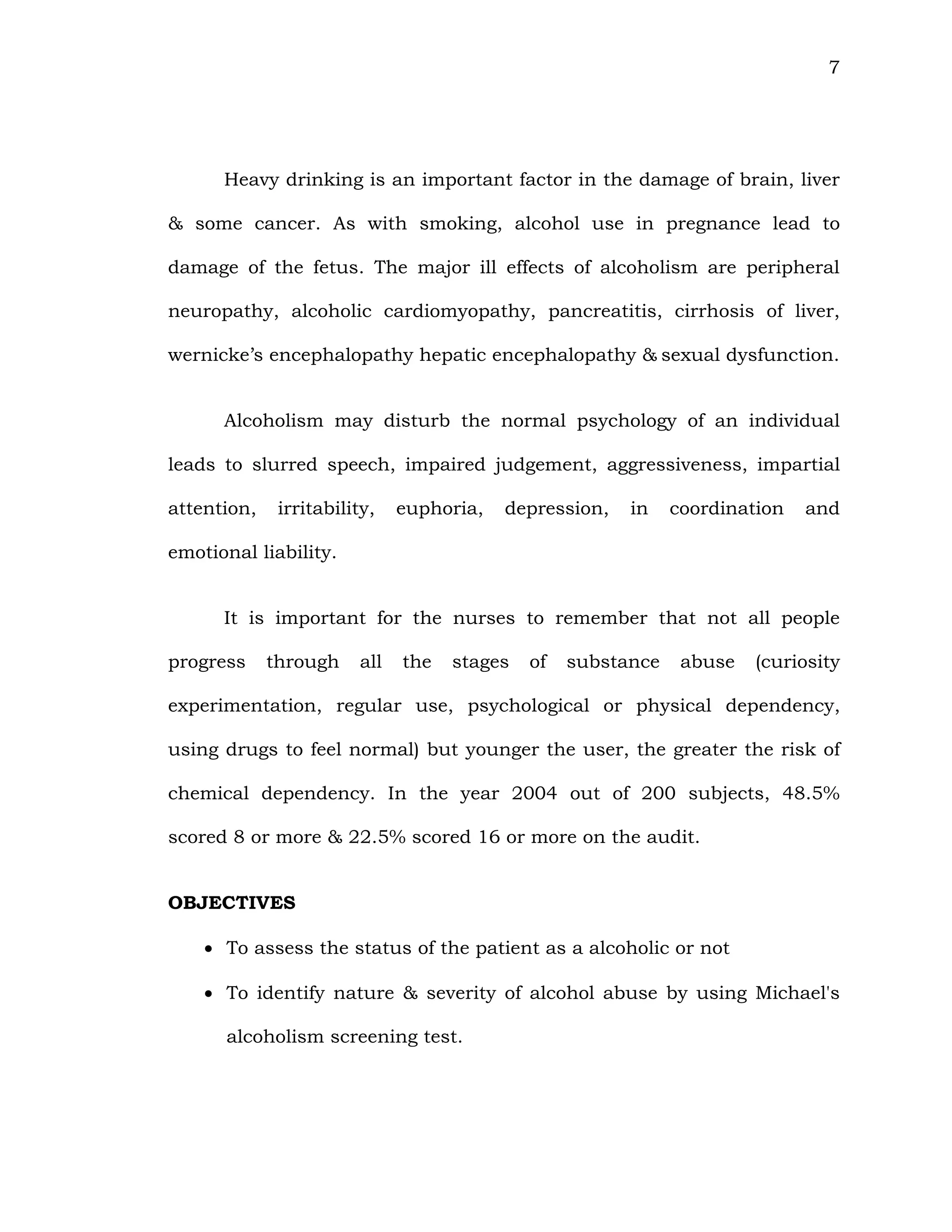 7
Heavy drinking is an important factor in the damage of brain, liver
& some cancer. As with smoking, alcohol use in pregnance lead to
damage of the fetus. The major ill effects of alcoholism are peripheral
neuropathy, alcoholic cardiomyopathy, pancreatitis, cirrhosis of liver,
wernicke’s encephalopathy hepatic encephalopathy & sexual dysfunction.
Alcoholism may disturb the normal psychology of an individual
leads to slurred speech, impaired judgement, aggressiveness, impartial
attention, irritability, euphoria, depression, in coordination and
emotional liability.
It is important for the nurses to remember that not all people
progress through all the stages of substance abuse (curiosity
experimentation, regular use, psychological or physical dependency,
using drugs to feel normal) but younger the user, the greater the risk of
chemical dependency. In the year 2004 out of 200 subjects, 48.5%
scored 8 or more & 22.5% scored 16 or more on the audit.
OBJECTIVES
 To assess the status of the patient as a alcoholic or not
 To identify nature & severity of alcohol abuse by using Michael's
alcoholism screening test.
 