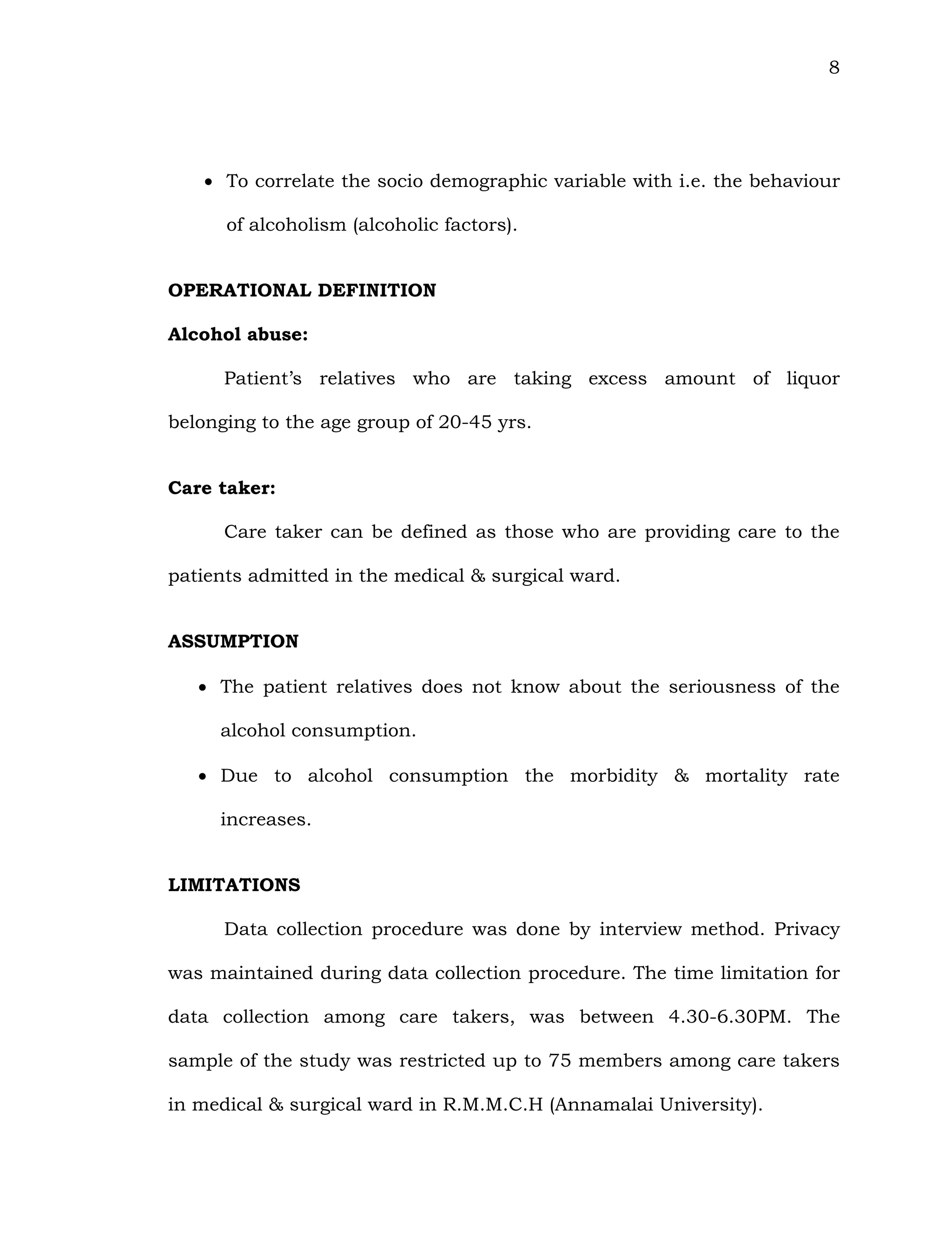 8
 To correlate the socio demographic variable with i.e. the behaviour
of alcoholism (alcoholic factors).
OPERATIONAL DEFINITION
Alcohol abuse:
Patient’s relatives who are taking excess amount of liquor
belonging to the age group of 20-45 yrs.
Care taker:
Care taker can be defined as those who are providing care to the
patients admitted in the medical & surgical ward.
ASSUMPTION
 The patient relatives does not know about the seriousness of the
alcohol consumption.
 Due to alcohol consumption the morbidity & mortality rate
increases.
LIMITATIONS
Data collection procedure was done by interview method. Privacy
was maintained during data collection procedure. The time limitation for
data collection among care takers, was between 4.30-6.30PM. The
sample of the study was restricted up to 75 members among care takers
in medical & surgical ward in R.M.M.C.H (Annamalai University).
 