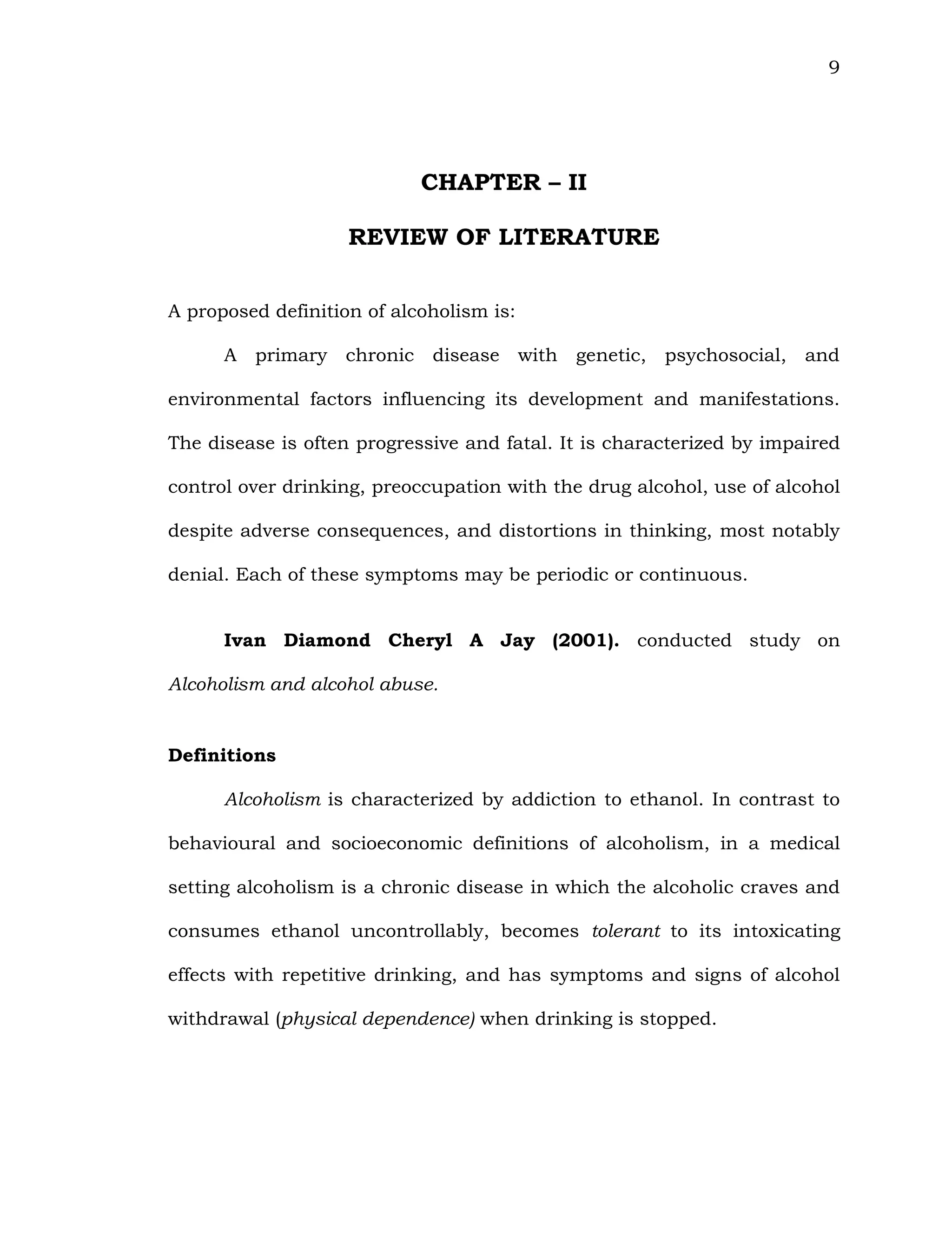 9
CHAPTER – II
REVIEW OF LITERATURE
A proposed definition of alcoholism is:
A primary chronic disease with genetic, psychosocial, and
environmental factors influencing its development and manifestations.
The disease is often progressive and fatal. It is characterized by impaired
control over drinking, preoccupation with the drug alcohol, use of alcohol
despite adverse consequences, and distortions in thinking, most notably
denial. Each of these symptoms may be periodic or continuous.
Ivan Diamond Cheryl A Jay (2001). conducted study on
Alcoholism and alcohol abuse.
Definitions
Alcoholism is characterized by addiction to ethanol. In contrast to
behavioural and socioeconomic definitions of alcoholism, in a medical
setting alcoholism is a chronic disease in which the alcoholic craves and
consumes ethanol uncontrollably, becomes tolerant to its intoxicating
effects with repetitive drinking, and has symptoms and signs of alcohol
withdrawal (physical dependence) when drinking is stopped.
 