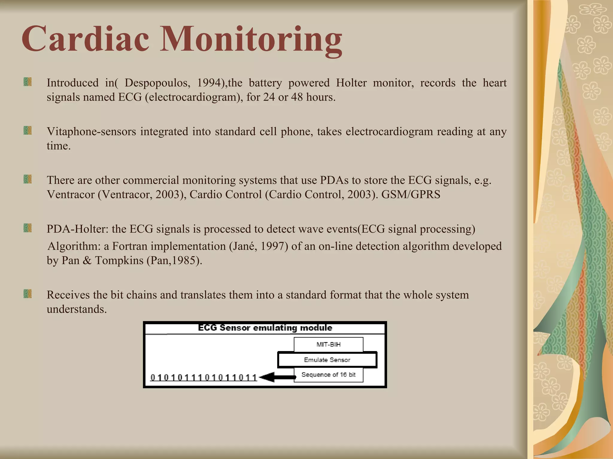 Cardiac Monitoring Introduced in( Despopoulos, 1994),the battery powered Holter monitor, records the heart signals named ECG (electrocardiogram), for 24 or 48 hours. Vitaphone-sensors integrated into standard cell phone, takes electrocardiogram reading at any time. There are other commercial monitoring systems that use PDAs to store the ECG signals, e.g. Ventracor (Ventracor, 2003), Cardio Control (Cardio Control, 2003). GSM/GPRS  PDA-Holter: the ECG signals is processed to detect wave events(ECG signal processing) Algorithm: a Fortran implementation (Jané, 1997) of an on-line detection algorithm developed by Pan & Tompkins (Pan,1985). Receives the bit chains and translates them into a standard format that the whole system understands. 