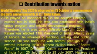  Contribution towards nation
World Students' Day 2020 is observed on 15 October to commemorate
the birth anniversary of Dr. A. P. J. Abdul Kalam.
 He played an important role in the second Pokhran
nuclear test in 1998. He was also associated with India's
space program and missile development program.
Therefore, he is also called "Missile Man". In 2002,
Kalam was elected 11th President of India. After 5 years
of service, he returned to teaching, writing, and public
service. He was honoured with several prestigious
awards including India's highest civilian honour "Bharat
Ratna" in 1997. Dr. Abdul Kalam served as the President
of India from 25 July 2002 to 25 July 2007. He was the
 