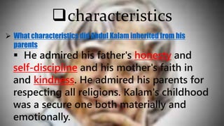  He admired his father's honesty and
self-discipline and his mother's faith in
and kindness. He admired his parents for
respecting all religions. Kalam's childhood
was a secure one both materially and
emotionally.
characteristics
 What characteristics did Abdul Kalam inherited from his
parents
 