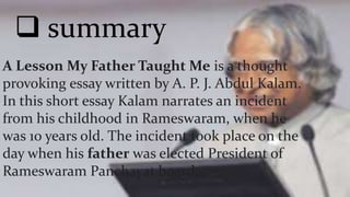  summary
A Lesson My Father Taught Me is a thought
provoking essay written by A. P. J. Abdul Kalam.
In this short essay Kalam narrates an incident
from his childhood in Rameswaram, when he
was 10 years old. The incident took place on the
day when his father was elected President of
Rameswaram Panchayat board.
 