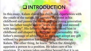 INTRODUCTION
In this essay, Kalam shares his childhood experiences with
the youth of the nation. He narrates the event in his
childhood and passes the message to the young generation
how his father taught him to ''work integrity and succeed
with integrity''. His father's ideology influenced him in
childhood and shaped his character and personality. His
father's message of advice that he must not accept any gift
without his permission has long lasting influence on
Kalam. The other thing, he learn, ''When the Almighty
appoints a person to a position. He takes care of his
 
